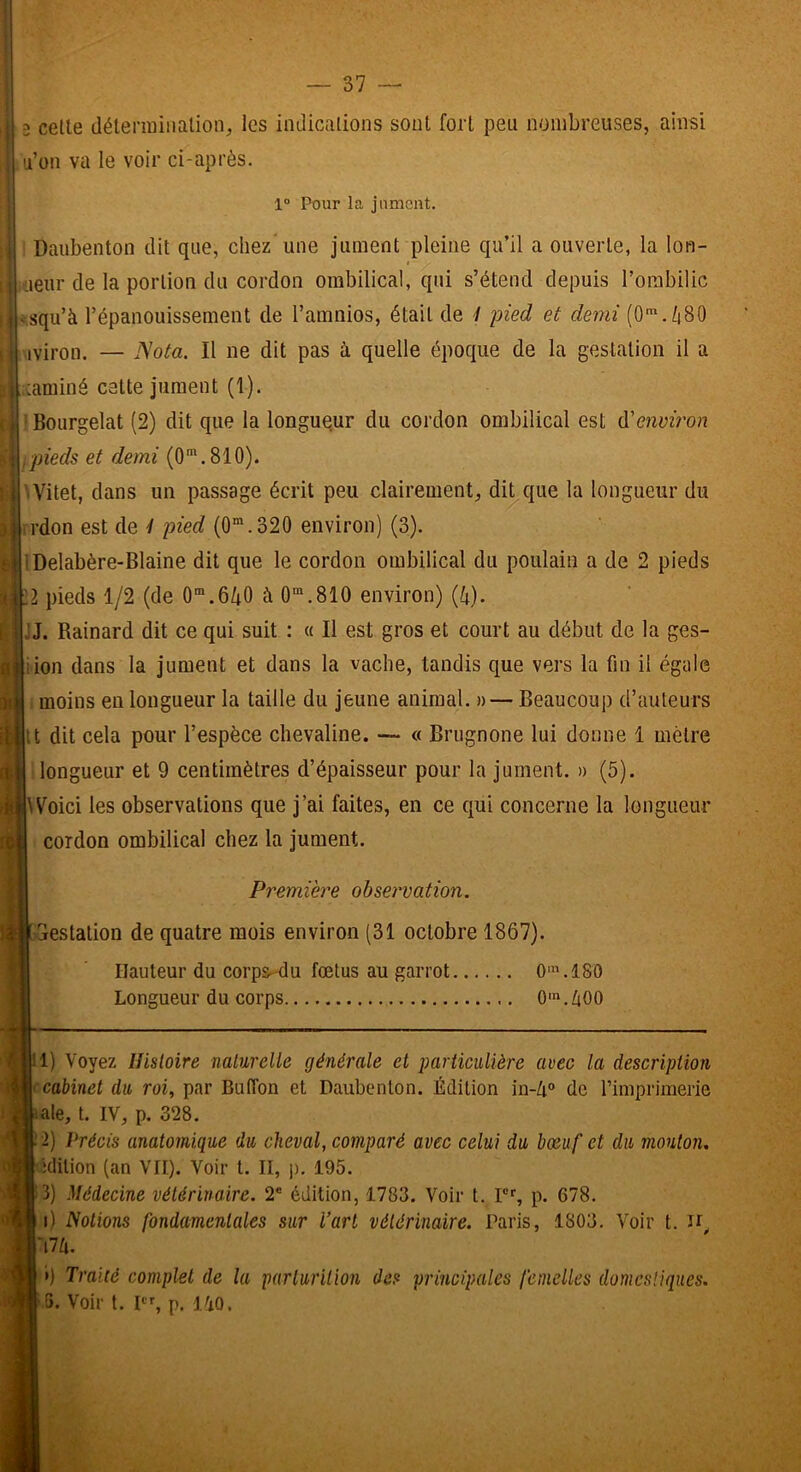 9 celle délermiiialion, les indications sont fort peu nombreuses, ainsi li’on va le voir ci-après. 1“ Pour la jument. ! Daubenton dit que, chez'une jument pleine qu’il a ouverte, la lon- tieur de la portion du cordon ombilical, qui s’étend depuis l’ombilic squ’à l’épanouissement de l’amnios, était de 1 pied et demi (0* *./f(80 ■iviron. — Nota. Il ne dit pas à quelle époque de la gestation il a ;;aminé cette jument (1). 1 Bourgelat (2) dit que la longueur du cordon ombilical est d'environ ipieds et demi (0'.810). '•Vitet, dans un passage écrit peu clairement, dit que la longueur du n'don est de 4 pied (0‘.320 environ) (3). IDelabère-Blaine dit que le cordon ombilical du poulain a de 2 pieds 2 pieds 1/2 (de 0”.6/i0 à 0“.810 environ) {k). JJ. Rainard dit ce qui suit : « Il est gros et court au début de la ges- iion dans la jument et dans la vache, tandis que vers la fin il égale i moins en longueur la taille du jeune animal. » — Beaucoup d’auteurs It dit cela pour l’espèce chevaline. — « Brugnone lui donne 1 mètre 'longueur et 9 centimètres d’épaisseur pour la jument. » (5). Woici les observations que j’ai faites, en ce qui concerne la longueur cordon ombilical chez la jument. Première observation. Gestation de quatre mois environ (31 octobre 1867). Hauteur du corps-du fœtus au garrot 0‘.180 Longueur du corps 0'.ZiOO 1) Voyez Hisloire naturelle générale et particulière avec la description • cabinet du roi, par ButTon et Daubenton. Édition in-Zi» de l’imprimerie ale, t. IV, p. 328. 2) Précis anatomique du cheval, comparé avec celui du bœuf et du mouton, idilion (an VII). Voir l. II, |). 195. 3) Médecine vétérinaire. 2® édition, 1783. Voir t. Pf, p. 678. i) Notions fondamentales sur l’art vétérinaire. Paris, 1803. Voir t. ah. ») Traité complet de la parturilion des principales femelles domestiques.