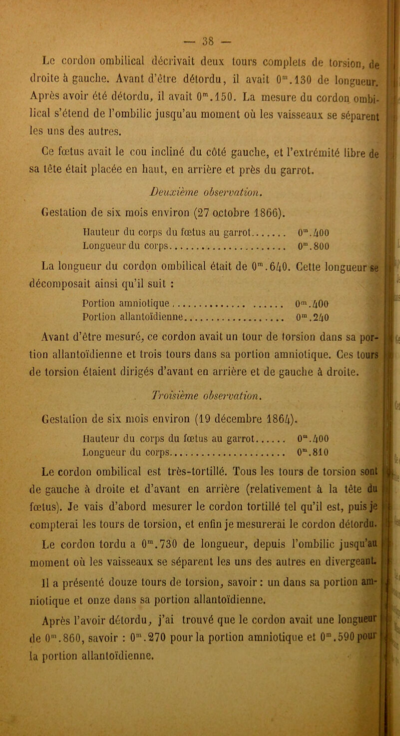 Le cordon ombilical décrivait deux tours complets de torsion, de droite à gauche. Avant d’être détordu, il avait O^.ISO de longueur. Après avoir été détordu, il avait O^.lbO. La mesure du cordon ombi- 5 lical s’étend de l’ombilic jusqu’au moment où les vaisseaux se séparent » les uns des autres. I i Ce fœtus avait le cou incliné du côté gauche, et l’extrémité libre de sa tête était placée en haut, en arrière et près du garrot. Deuxième observation. Gestation de six mois environ (27 octobre 1866). Hauteur du corps du fœtus au garrot 0”.Zi00 Longueur du corps 0”. 800 La longueur du cordon ombilical était de 0'.640. Cette longueur se décomposait ainsi qu’il suit : Portion amniotique 0“>.ZiOO Portion allantoïdienne 0“.2ù0 Avant d’être mesuré, ce cordon avait un tour de torsion dans sa por- tion allantoïdienne et trois tours dans sa portion amniotique. Ces tours de torsion étaient dirigés d’avant en arrière et de gauche à droite. Troisième obso-vation. Gestation de six mois environ (19 décembre 1864). Hauteur du corps du fœtus au garrot 0“.400 Longueur du corps 0“.810 Le cordon ombilical est très-torlillé. Tous les tours de torsion sont de gauche à droite et d’avant en arrière (relativement à la tête du fœtus). Je vais d’abord mesurer le cordon tortillé tel qu’il est, puis je compterai les tours de torsion, et enfin je mesurerai le cordon détordu. Le cordon tordu a O^.VSO de longueur, depuis l’ombilic jusqu’au moment où les vaisseaux se séparent les uns des autres en divergeant, 11 a présenté douze tours de torsion, savoir : un dans sa portion am- niotique et onze dans sa portion allantoïdienne. Après l’avoir détordu, j’ai trouvé que le cordon avait une longueur de 0*.860, savoir : 0‘.270 pour la portion amniotique et 0®.590 pour I ■ I i: r 1 i l! t ( r