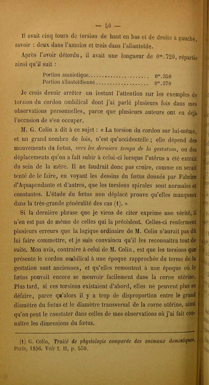 - ho - 11 avait cinq tours de torsion de haut en bas et de droite k gauche savoir : deux dans l’amnios et trois dans l’allantoïde. Après l’avoir détordu, il avait une longueur de 0“.720, répartie ainsi qu’il suit : Poi’tion amniotique 0“.350 Portion allantoïdienne 0“.370 Je crois devoir arrêter un instant l’attention sur les exemples de torsion du cordon ombilical dont j’ai parlé plusieurs fois dans mes observations personnelles, parce que plusieurs auteurs ont eu déjà l’occasion de s’en occuper. M. G. Colin a dit à ce sujet : « La torsion du cordon sur lui-même, et un grand nombre de fois, n’est qu’accidentelle ; elle dépend des mouvements du fœtus, vers les dei-niers temps de la gestation, ou des déplacements qu’on a fait subir h celui-ci lorsque l’utérus a été extrait du sein de la mère. Il ne faudrait donc pas croire, comme on serait tenté de le faire, en voyant les dessins du fœtus donnés par Fabrice d’Aquapendante et d’autres, que les torsions spirales sont normales et constantes. L’étude du fœtus non déplacé prouve qu’elles manquent:; dans la très-grande généralité des cas (1). » Si la dernière phrase que je viens de citer exprime une vérité, il nen est pas de même de celles qui la précèdent. Celles-ci renferment plusieurs erreurs que la logique ordinaire de M. Colin n’aurait pas dû lui faire commettre, et je suis convaincu qu’il les reconnaîtra tout de suite. Mon avis, contraire à celui de M. Colin, est que les torsions que présente le cordon ombilical à une époque rapprochée du terme de la gestation sont anciennes, et qu’elles remontent à une époque où le fœtus pouvait encore se mouvoir facilement dans la corne utérine. Plus tard, si ces torsions existaient d’abord, elles ne peuvent plus se défaire, parce qu’alors il y a trop de disproportion entre le grand diamètre du fœtus et le diamètre transversal de la corne utérine, ainsi qu’on peut le constater dans celles de mes observations où j’ai fait con- naître les dimensions du fœtus. ) M ; i I (1) G. Colin, Traité de physiologie comparée des animaux domestiquer^ tî|{ Pai'is, 1856. Voir t. If, p. 559. I:. h