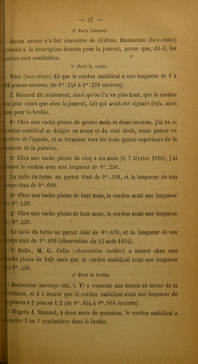 2“ Pour l’ànesse. Aucun auteur n’a fait connaître de chiffres. Daubenton {loco citato) envoie à la description donnée pour la jument, parce que, dit-il, les arties sont semblables, * 3“ Pour la vache. « Vitet {loco citato) dit que le cordon ombilical a une longueur de 9 à 0 pouces environ (de 0”.2/i0 à 0'.270 environ). J. Rainard dit seulement, ainsi qu’on l’a vu plus haut, que le cordon 5t plus court que chez la jument, fait qui avait été signalé déjà, ainsi ue pour la brebis. ^ lo Chez une vache pleine de quatre mois et demi environ, j’ai vu le ordon ombilical se diriger en avant et du côté droit, venir passer en rrière de l’épaule, et se terminer vers les trois quarts supérieurs de la lauteur de la poitrine. 2“ Chez une vache pleine de cinq à six mois (le 7 février 1866), j’ai ouvé le cordon avec une longueur de 0“.250. La taille du fœtus au garrot était de O*.310, et la longueur de son )rps était de 0“.600. 3» Chez une vache pleine de huit mois, le cordon avait une longueur :î 0'./|20. h° Chez une vache pleine de huit mois, le cordon avait une longueur :'î0”.420. La taille du fœtus au garrot était de 0™.670, et la longueur de son ■)rps était de 1’.030 (observation du 15 août 185lt). 5° Enfin, M. G. Colin [observation inédite) a trouvé chez une iche pleine de huit mois que le cordon ombilical avait une longueur î O.450. k° Pour la brebis. • Daubenton (ouvrage cité, t. V) a examiné une brebis au terme de la 'îstation, et il a trouvé que le cordon ombilical avait une longueur de pouces à 2 pouces 1/2 (de 0'.054 h O^.OOS environ). D’après J. Rainard, à deux mois de gestation, le cordon ombilical a