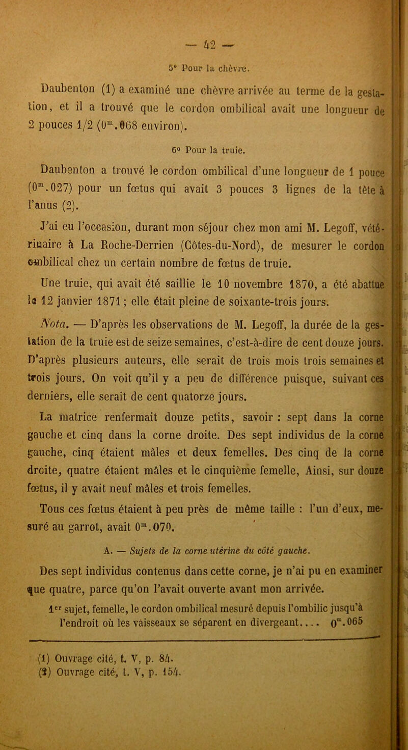 5® Pour la chèvre. : Daubenlon (1) a examiné une chèvre ariivée au terme de la gesla- i lion, et il a trouvé que le cordon ombilical avait une longueur de : ' 2 pouces 1/2 (O‘.068 environ). ■ i 6° Pour la truie. i Daubenton a trouvé le cordon ombilical d’une longueur de 1 pouce ■ (0*.027) pour un fœtus qui avait 3 pouces 3 lignes de la tête à ■ t l’anus (2). J’ai eu l’occasion, durant mon séjour chez mon ami M. Legoff, vété- rinaire à La Roche-Derrien (Côtes-du-Nord), de mesurer le cordon ombilical chez un certain nombre de fœtus de truie. Une truie, qui avait été saillie le 10 novembre 1870, a été abattue la 12 janvier 1871 ; elle était pleine de soixante-trois jours. ! r i I • j I ' V I Nota. — D’après les observations de M. Legoff, la durée de la ges- . talion de la truie est de seize semaines, c’est-è-dire de cent douze jours. D’après plusieurs auteurs, elle serait de trois mois trois semaines et trois jours. On voit qu’il y a peu de différence puisque, suivant ces derniers, elle serait de cent quatorze jours. La matrice renfermait douze petits, savoir : sept dans la corne gauche et cinq dans la corne droite. Des sept individus de la corne gauche, cinq étaient mâles et deux femelles. Des cinq de la corne droite, quatre étaient mâles et le cinquième femelle. Ainsi, sur douze fœtus, il y avait neuf mâles et trois femelles. i \ i Tous ces fœtus étaient à peu près de même taille : l’un d’eux, me- j suré au garrot, avait 0'.O70. ’ ^ A. — Sujets de la corne utérine du côté gauche. Des sept individus contenus dans cette corne, je n’ai pu en examiner que quatre, parce qu’on l’avait ouverte avant mon arrivée. 1 sujet, femelle, le cordon ombilical mesuré depuis l’ombilic jusqu’à l’endroit où les vaisseaux se séparent en divergeant ; (1) Ouvrage cité, t. V, p.