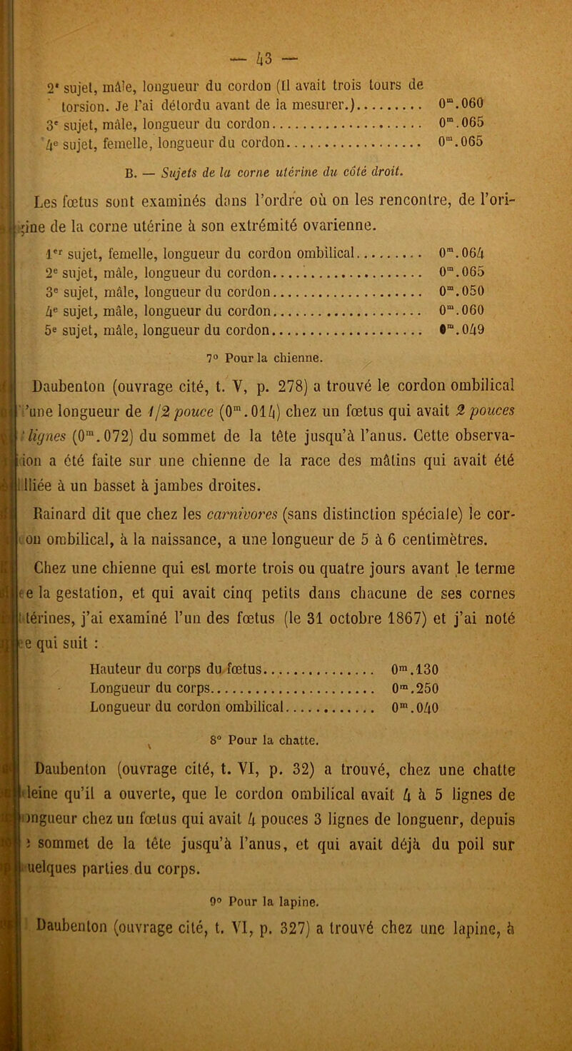 - Zi3 - 2* sujet, mâle, longueur du cordon (Ü avait trois tours de torsion. Je l’ai détordu avant de la mesurer.) 0“.060 3' sujet, mâle, longueur du cordon 0“.065 'sujet, femelle, longueur du cordon 0”.065 B. — Sujets de la corne utérine du côté droit. Les fœtus sont examinés dans l’ordre où on les rencontre, de l’ori- ;ine de la corne utérine ù son extrémité ovarienne. 1' sujet, femelle, longueur du cordon ombilical 0”.06ù 2® sujet, mâle, longueur du cordon 0“.065 3® sujet, mâle, longueur du cordon 0“.050 Zi® sujet, mâle, longueur du cordon 0“.060 5e sujet, mâle, longueur du cordon •“.0ù9 1° Pour la chienne. Daubenton (ouvrage cité, t. V, p. 278) a trouvé le cordon ombilical ■'’une longueur de Ijÿ, pouce (0*.01/i) chez un fœtus qui avait pouces 'lignes (O”.072) du sommet de la tête jusqu’à l’anus. Cette observa- ion a été faite sur une chienne de la race des mâtins qui avait été lliée à un basset à jambes droites. Rainard dit que chez les carnivores (sans distinction spéciale) le cor- on ombilical, à la naissance, a une longueur de 5 à 6 centimètres. Chez une chienne qui est morte trois ou quatre jours avant le terme ce la gestation, et qui avait cinq petits dans chacune de ses cornes 1 térines, j’ai examiné l’un des fœtus (le 31 octobre 1867) et j’ai noté Hauteur du corps du-fœtus 0>.130 Longueur du corps O™.250 Longueur du cordon ombilical 0*. OùO ^ 8 Pour la chatte. Daubenton (ouvrage cité, t. VI, p. 32) a trouvé, chez une chatte 'leine qu’il a ouverte, que le cordon ombilical avait ù ù 5 lignes de ongueur chez un fœtus qui avait k pouces 3 lignes de longueur, depuis i sommet de la tête jusqu’à l’anus, et qui avait déjà du poil sur ' Uelques parties du corps. 9° Pour la lapine. Daubenton (ouvrage cité, t. VI, p. 327) a trouvé chez une lapine, à