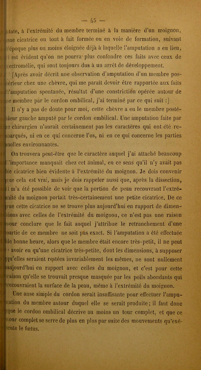 - /i5 late, à l’exlréiuité du membre terminé à la manière d’un moignon, me cicalrice ou tout à fait formée ou en voie de formation, suivant ‘époque plus ou moins éloignée déjà à laquelle l’amputation a eu lieu, 1 est évident qu’on ne pourra plus confondre ces faits avec ceux de ectroinélie, qui sont toujours dus à un arrêt de développement. [Après avoir décrit une observation d’amputation d’un membre pos- érieur chez une chèvre, qui me paraît devoir être rapportée aux faits ’aniputation spontanée, résultat d’une constriction opérée autour de e membre par le cordon ombilical, j’ai terminé par ce qui suit :] Il n’y a pas de doute pour moi, cette chèvre a eu le membre posté- ieur gauche amputé par le cordon ombilical. Une amputation faite par 2 chirurgien n’aurait certainement pas les caractères qui ont été re- aarqués, ni en ce qui concerne l’os, ni en ce qui concerne les parties îolles environnantes. On trouvera peut-être que le caractère auquel j’ai attaché beaucoup ’importance manquait chez cet animal, en ce sens qu’il n’y avait pas le cicatrice bien évidente à l’extrémité du moignon. Je dois convenir lie cela est vrai, mais je dois rappeler aussi que, après la dissection, tl m’a été possible de voir que la portion de peau recouvrant l’extré- lité du moignon portait très-certainement une petite cicatrice. De ce rue cette cicatrice ne se trouve plus aujourd’hui en rapport de dimen- sions avec celles de l’extrémité du moignon, ce n’est pas une raison I lour conclure que le fait auquel j’attribue le retranchement d’une lartie de ce membre ne soit pas exact. Si l’amputation a été effectuée le bonne heure, alors que le membre était encore très-petit, il ne peut ' avoir eu qu’une cicatrice très-petite, dont les dimensions, à supposer lu’elles seraient restées invariablement les mêmes, ne sont nullement lujourd’hui en rapport avec celles du moignon, et c’est pour cette i'aison qu’elle se trouvait presque masquée par les poils abondants qui ’ecouvraient la surface de la peau, même à l’extrémité du moignon. Une anse simple du cordon serait insuffisante pour effectuer l’ampu- c.ation du membre autour duquel elle se serait produite ; il faut donc pie le cordon ombilical décrive au moins un tour complet, et que ce •our complet se serre de plus en plus par suite des mouvements qu’exé- cute le fœtus.