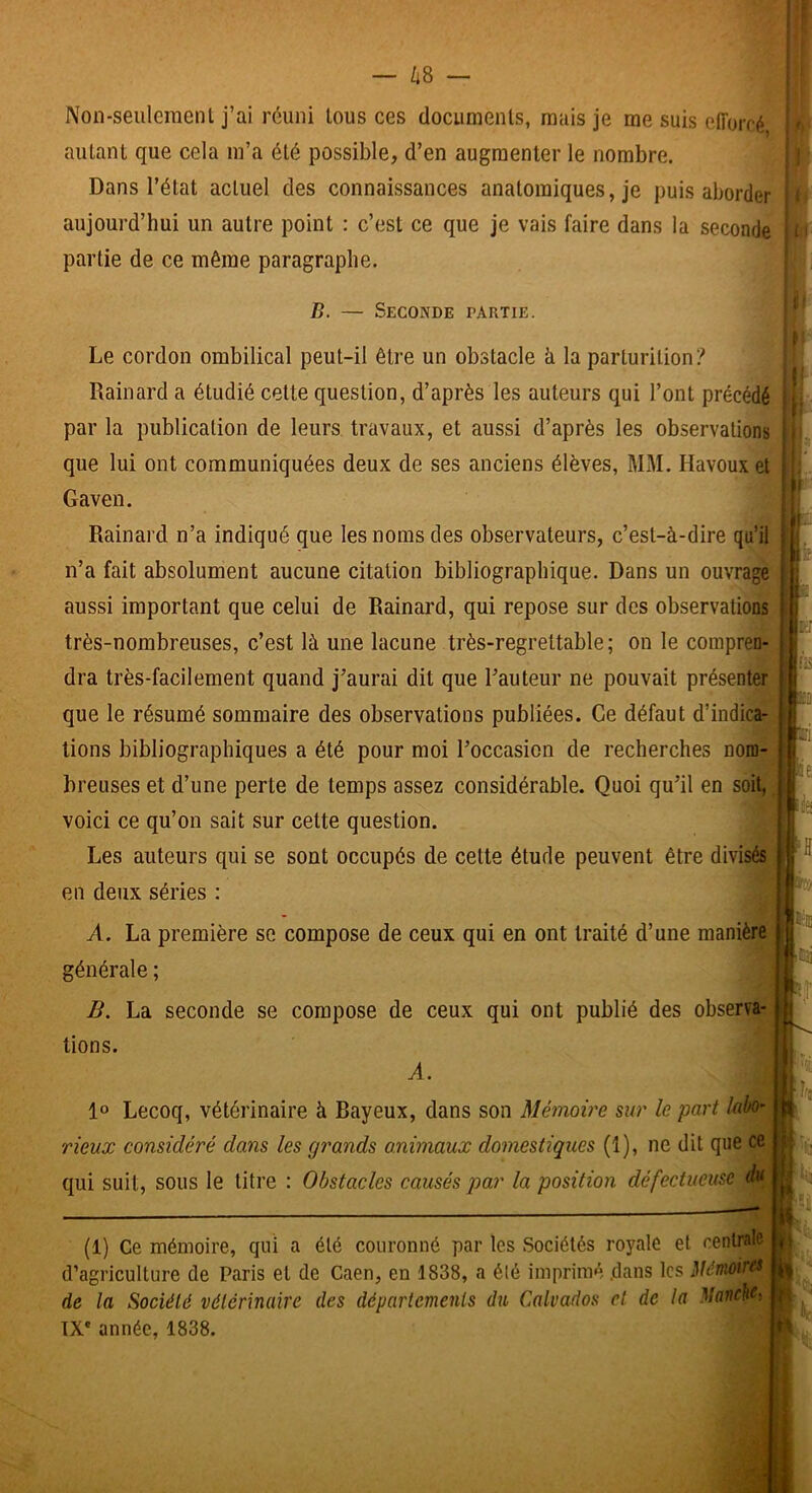 Non-seuleraenl j’ai réuni tous ces documents, mais Je me suis efforcé autant que cela m’a été possible, d’en augmenter le nombre. Dans l’état actuel des connaissances anatomiques, je puis aborder aujourd’hui un autre point : c’est ce que je vais faire dans la seconde partie de ce même paragraphe. B. — Seconde partie. Le cordon ombilical peut-il être un obstacle h la parturition? Rainard a étudié cette question, d’après les auteurs qui l’ont précédé par la publication de leurs travaux, et aussi d’après les observations que lui ont communiquées deux de ses anciens élèves, MM. Havouxet Gaven. Rainard n’a indiqué que les noms des observateurs, c’est-à-dire qu’il n’a fait absolument aucune citation bibliographique. Dans un ouvrage aussi important que celui de Rainard, qui repose sur des observations très-nombreuses, c’est là une lacune très-regrettable; on le compren- dra très-facilement quand j’aurai dit que l’auteur ne pouvait présenter que le résumé sommaire des observations publiées. Ce défaut d’indica- tions bibliographiques a été pour moi l’occasion de recherches nom- breiises et d’une perte de temps assez considérable. Quoi qu’il en soit, voici ce qu’on sait sur cette question. Les auteurs qui se sont occupés de cette étude peuvent être divisés en deux séries : A. La première se compose de ceux qui en ont traité d’une manière générale ; ^ B. La seconde se compose de ceux qui ont publié des observa-' tions. A. Lecoq, vétérinaire à Bayeux, dans son Mémoire sur le part labo- rieux considéré dans les grands animaux domestiques (1), ne dit que ce qui suit, sous le titre : Obstacles causés par la position défectueuse du 1 . J F Ifü w... Pue: p-ij i.î ■,Irs (1) Ce mémoire, qui a été couronné par les Sociétés royale et centrale d’agriculture de Paris et de Caen, en 1838, a élé imprimé .dans les Mémoùxs de la Société vétérinaire des départements du Calvados et de la Manche}. TX* année, 1838.