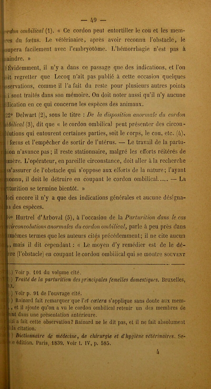 ^rdon ombilical (1). « Ce cordon peut entortiller le cou et les mem- •es du fœtus. Le vétérinaire, après avoir reconnu l’obstacle, le :,upera facilement avec l’erabryctôme. L’hémorrhagie n’est pas à \aindre. » ‘Évidemment, il n’y a dans ce passage que des indications, et l’on idt regretter que Lecoq n’ait pas publié à cette occasion quelques réservations, comme il l’a fait du reste pour plusieurs autres points i sont traités dans son mémoire. On doit noter aussi qu’il n’y aucune jication en ce qui concerne les espèces des animaux. 12“ Delwart (2), sous le titre : De la disposition anormale du cordon hbilical (3), dit que « le cordon ombilical peut présenter des circon- ilutions qui entourent certaines parties, soit le corps, le cou, etc. (/i), fœtus et l’empêcher de sortir de l’iilérus. — Le travail de la partu- rion n’avance pas ; il reste stationnaire, malgré les efforts réitérés de jiimère. L’opérateur, en pareille circonstance, doit aller à la recherche ass’assurer de l’obstacle qui s’oppose aux efforts de la nature; l’ayant connu, il doit le détruire en coupant le cordon ombilical — La iturition se termine bientôt. » (ci encore il n’y a que des indications générales et aucune désigna- des espèces. io Hurtrel d’Arboval (5), à l’occasion de la Parturition dans le cas nrconvolutions anormales du cordon ombilical, parle à peu près dans Lraêraes termes que les auteurs cités précédemment; il ne cite aucun , mais il dit cependant : « Le moyen d’y remédier est de le dé- ire (l’obstacle) en coupant le cordon ombilical qui se montre souvent ) Voir p. 101 du volume cité. ) Traité de la parturition des principales femelles domestiques. Bruxelles, .). ,} Voir p. 91 de l’ouvrage cité. ) Uainard fait remarquer que Vet cœtera s’applique sans doute aux mem- , et il ajoute qu’on a vu le cordon ombilical retenir un des membres de r nt dans une présentation antérieure. li a fait cette observation? Uainard ne le dit pas, et il ne fait absolument la citation. ) Dictionnaire de médecine, de chirurgie et d'hygiène vétérinaires. Sc- e édition. Paris, 1839, Voir t. IV, p. 585. h