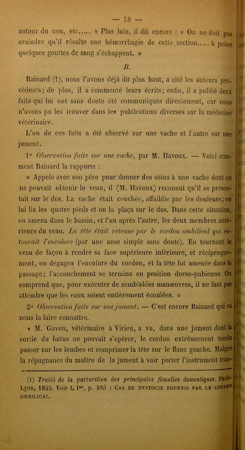 autour du cou, etc » Plus loin, il dit encore : « On ne doit pa« craindre qu’il résulte une liémorrhagie de cette section à peine quelques gouttes de sang s’échappent. » B. Rainard (1), nous l’avons déjà dit plus haut, a cité les auteurs pré- cédents; de plus, il a commenté leurs écrits; enfin, il a publié deux faits qui lui ont sans doute été communiqués directement, car nous n’avons pu les trouver dans les publications diverses sur la médecine vétérinaire. L’un de ces faits a été observé sur une vache et l’autre sur une jument. 1° Observation faite sur une vache, par M. Havoux. — Voici corn-'; ment Rainard la rapporte : « Appelé avec son père pour donner des soins à une vache dont on ne pouvait obtenir le veau, il (M. Havoux) reconnut qu’il se présen- tait sur le dos. La vache était couchée, affaiblie par les douleurs; on lui lia les quatre pieds et on la plaça sur le dos. Dans cette situation, on amena dans le bassin, et l’un après l’autre, les deux membres anté- rieurs du veau. La tête était retenue 'par le cordon ombilical qui en-' tourait l’encolure (par une anse simple sans doute). En tournant le veau de façon h rendre sa face supérieure inférieure, et réciproque- ment, on dégagea l’encolure du cordon, et la tête fut amenée dans le passage; l’accouchement se termina en position dorso-pubienne. On comprend que, pour exécuter de semblables manœuvres, il ne faut pas attendre que les eaux soient entièrement écoulées. » 2» Observation faite sur une jument. — C’est encore Rainard qui va * nous la faire connaître. c M. Gaven, vétérinaire à Virieu, a vu, dans une jument dont lai sortie du fœtus ne pouvait s’opérer, le cordon extrêmement tendu passer sur les lombes et comprimer la tête sur le flanc gauche. Malgré | la répugnance du maître de la jument à voir porter l’instrument tran- (I) Traité de la parturition des principales femelles domestiques. Paris- Lyon, 18à5. Voir t. !•>■, p. 495 : Cas de dystocie fournis par le cordo] OMBILICAL.