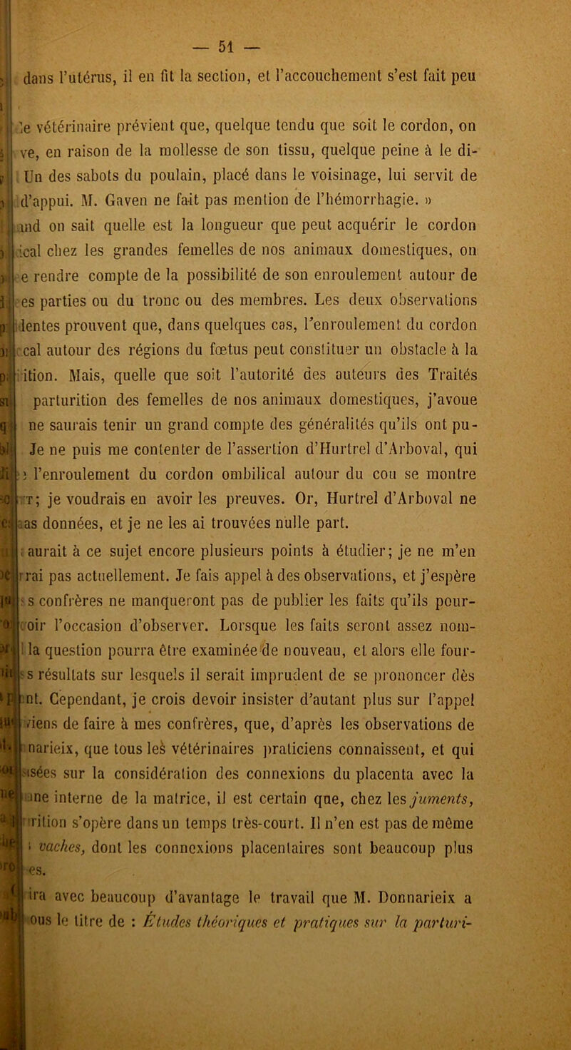 1 1 — 51 — dans Tutériis, il en fit la section, et raccoiichenient s’est fait peu ! 1 le vétérinaire prévient que, quelque tendu que soit le cordon, on ve, en raison de la mollesse de son tissu, quelque peine à le di- Un des sabots du poulain, placé dans le voisinage, lui servit de d’appui. M. Gaven ne fait pas mention de l’hémorrhagie. » and on sait quelle est la longueur que peut acquérir le cordon ical chez les grandes femelles de nos animaux domestiques, on e rendre compte de la possibilité de son enroulement autour de es parties ou du tronc ou des membres. Les deux observations lentes prouvent que, dans quelques cas, l’enroulement du cordon cal autour des régions du fœtus peut constituer un obstacle ii la ition. Mais, quelle que soit l’autorité des auteurs des Traités parturition des femelles de nos animaux domestiques, j’avoue ne saurais tenir un grand compte des généralités qu’ils ont pu- Je ne puis me contenter de l’assertion d’Hurtrel d’Arboval, qui i l’enroulement du cordon ombilical autour du cou se montre 't; je voudrais en avoir les preuves. Or, Hurtrel d’Arboval ne sas données, et je ne les ai trouvées nulle part. ; aurait à ce sujet encore plusieurs points à étudier; je ne m’en rrai pas actuellement. Je fais appel à des observations, et j’espère 'S confrères ne manqueront pas de publier les faits qu’ils pour- voir l’occasion d’observer. Lorsque les faits seront assez noin- : la question pourra être examinée de nouveau, et alors elle four- ï s résultats sur lesquels il serait imprudent de se prononcer dès mt. Cependant, je crois devoir insister d’autant plus sur l’appel viens de faire à mes confrères, que, d’après les observations de narieix, que tous leà vétérinaires ])raticiens connaissent, et qui asées sur la considération des connexions du placenta avec la :ine interne de la matrice, il est certain que, chez \ç.s, juments, irition s’opère dans un temps très-court. Il n’en est pas de môme J vaches, dont les connexions placentaires sont beaucoup plus œs. ira avec beaucoup d’avantage le travail que M. Donnarieix a ous le litre de : Etudes théoriques et pratiques sur la parturi-