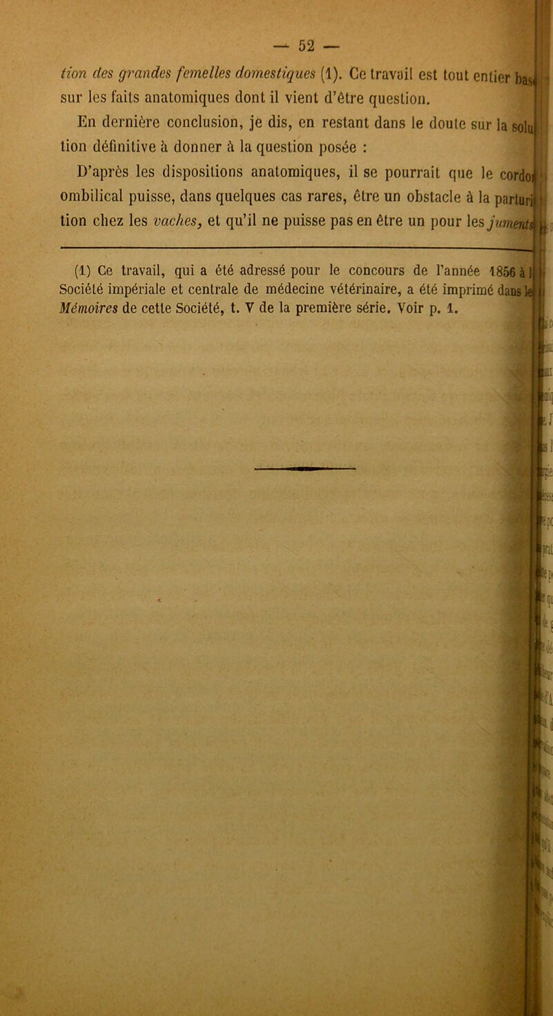 tion des grandes femelles domestiques (1). Ce travail est tout entier basi sur les faits anatomiques dont il vient d’être question. En dernière conclusion, je dis, en restant dans le doute sur la sol tion définitive à donner à la question posée : D’après les dispositions anatomiques, il se pourrait que le cordo ombilical puisse, dans quelques cas rares, être un obstacle à la parluri lion chez les vaches, et qu’il ne puisse pas en être un pour \Ci5jument\ « I: (1) Ce travail, qui a été adressé pour le concours de l’année 1856 à Société impériale et centrale de médecine vétérinaire, a été imprimé dans 1 Mémoires de cette Société, t. V de la première série. Voir p. 1.