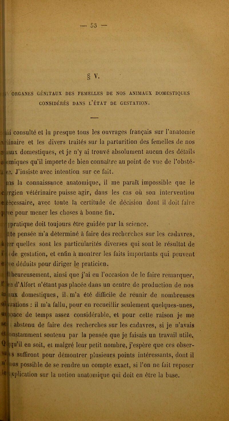 § V. ORGANES GÉNITAUX DES FEMELLES DE NOS ANIMAUX DOMESTIQUES CONSIDÉRÉS DANS l’ÉTAT DE GESTATION. ’ii consulté et lu presque tous les ouvrages français sur l’anatomie viiiinaire et les divers traités sur la parturition des femelles de nos •2: iaux domestiques, et je n’y ai trouvé absolument aucun des détails ai imiques qu’il importe de bien connaître au point de vue de l’obsté- J’insiste avec intention sur ce fait, ns la connaissance anatomique, il me paraît impossible que le rgien vétérinaire puisse agir, dans les cas où son intervention ncessaire, avec toute la certitude de décision dont il doit failli e pour mener les choses à bonne fin. (pratique doit toujours être guidée par la science, tte pensée m’a déterminé à faire des recherches sur les cadavres, iir quelles sont les particularités diverses qui sont le résultat de de gestation, et enfin à montrer les faits importants qui peuvent e déduits pour diriger le (iraticien. i heureusement, ainsi que j’ai eu l’occasion de le faire remarquer, a d’Alfort n’étant ()as placée dans un centre de production de nos ux domestiques, iKm’a été difficile de réunir de nombreuses nations : il m’a fallu, pour en recueillir seulement quelques-unes, f i|Oace de temps assez considérable, et pour cette raison je me ! abstenu de faire des recherches sur les cadavres, si je n’avais % ,r il IV ar Oli i>nstararaent soutenu par la pensée que je faisais un travail utile, (u’il en soit, et malgré leur petit nombre, j’espère que ces obser- suffiront pour démontrer plusieurs (loints intéressants, dont il jfetas possilile de se rendre un compte exact, si l’on ne fait l'eposer ■ iplicalion sur la notion anatomique qui doit en être la base.