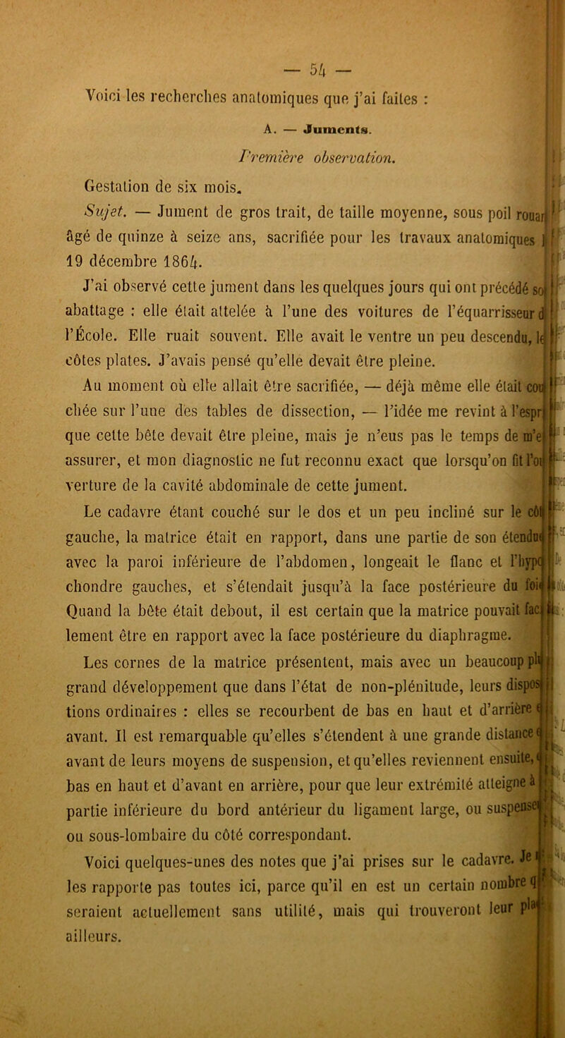 Voici les recherches anatomiques que j’ai faites : A. — Juments. l'remière observation. Gestation de six mois. Sujet. — Jument de gros trait, de taille moyenne, sous poil rouarj \ âgé de quinze à seize ans, sacrifiée pour les travaux anatomiques ijf 19 décembre 1864. J’ai observé cette jument dans les quelques jours qui ont précédé s abattage : elle était attelée îi l’une des voitures de l’équarrisseur l’École. Elle ruait souvent. Elle avait le ventre un peu descendu, côtes plates. J’avais pensé qu’elle devait être pleine. Au moment où elle allait être sacrifiée, — déjù même elle était coi chée sur l’une dés tables de dissection, — l’idée me revint à l’espr que cette bête devait être pleine, mais je n’eus pas le temps de m’e assurer, et mon diagnostic ne fut reconnu exact que lorsqu’on Gtl’oi verture de la cavité abdominale de cette jument. Le cadavre étant couché sur le dos et un peu incliné sur le cô gauche, la matrice était en rapport, dans une partie de son étendoi avec la paroi inférieure de l’abdomen, longeait le flanc et l’hypt clîondre gauches, et s’étendait jusqu’à la face postérieure du foi Quand la bête était debout, il est certain que la matrice pouvait fac: lement être en rapport avec la face postérieure du diaphragme. Les cornes de la matrice présentent, mais avec un beaucoup pli grand développement que dans l’état de non-plénitude, leurs dispo: lions ordinaires : elles se recourbent de bas en haut et d’arrière avant. Il est remarquable qu’elles s’étendent à une grande distance avant de leurs moyens de suspension, et qu’elles reviennent ensuite, bas en haut et d’avant en arrière, pour que leur extrémité atteigne à partie inférieure du bord antérieur du ligament large, ou suspens' ou sous-lombaire du côté correspondant. Voici quelques-unes des notes que j’ai prises sur le cadavre. Je les rapporte pas toutes ici, parce qu’il en est un certain nombre»} seraient actuellement sans utilité, mais qui trouveront leur pi ailleurs. il ,a H l't !