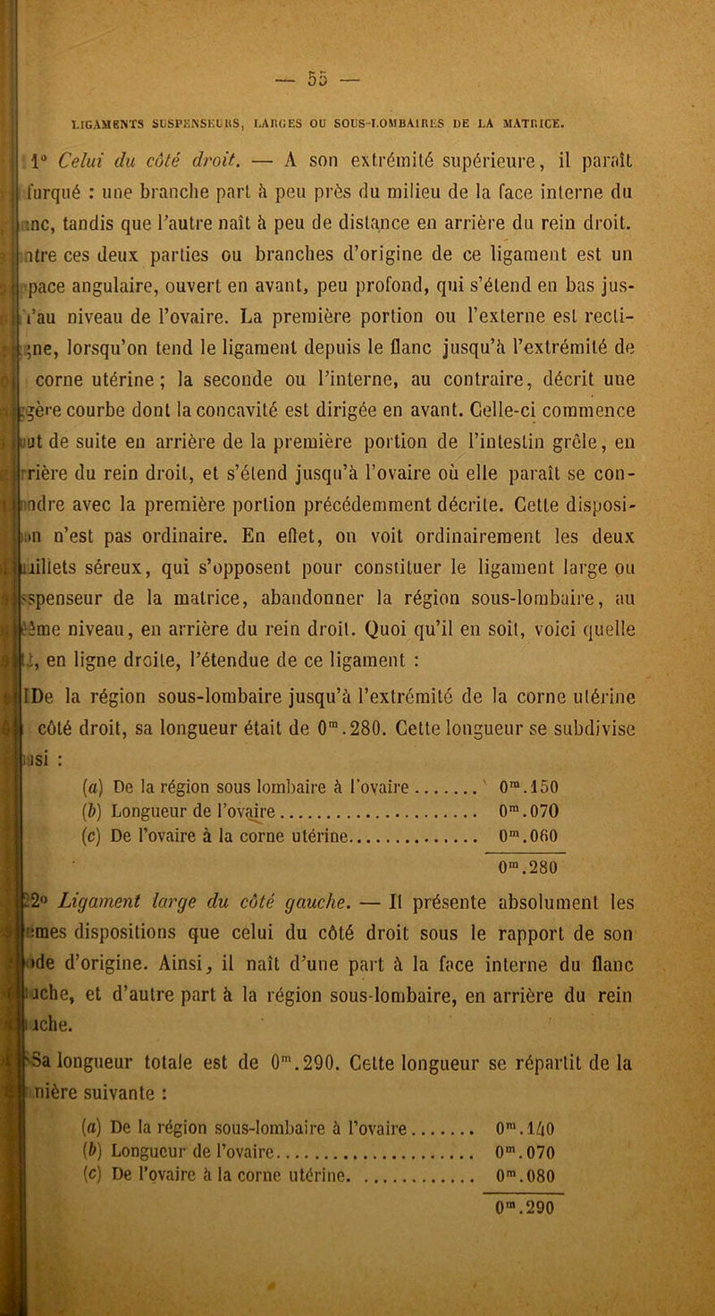 I LIGAMENTS SüSPENSKGKS, LAIIGES OU SOGS-I.OMBAIRES 1)E LA MATRICE. i 1“ Celui du côté droit. — A son extrémité supérieure, il paraît l'urqué : une branche part à peu près du milieu de la face interne du hnc, tandis que l’autre naît à peu de distance en arrière du rein droit, mtre ces deux parties ou branches d’origine de ce ligament est un pace angulaire, ouvert en avant, peu profond, qui s’étend en bas jus- l’au niveau de l’ovaire. La première portion ou l’externe est recli- ;;ne, lorsqu’on tend le ligament depuis le flanc jusqu’à l’extrémité de corne utérine; la seconde ou l’interne, au contraire, décrit une , .gère courbe dont la concavité est dirigée en avant. Celle-ci commence iiHjt de suite en arrière de la première portion de l’intestin grêle, en rrière du rein droit, et s’étend jusqu’à l’ovaire où elle paraît se con- (idre avec la première portion précédemment décrite. Cette disposi- ;>n n’est pas ordinaire. En eflet, on voit ordinairement les deux Jiiliets séreux, qui s’opposent pour constituer le ligament large ou spenseur de la matrice, abandonner la région sous-lombaire, au ’!|éême niveau, en arrière du rein droit. Quoi qu’il en soit, voici quelle t, en ligne droite, l’étendue de ce ligament : .1' ‘jlDe la région sous-lombaire jusqu’à l’extrémité de la corne utérine 0| côté droit, sa longueur était de 0™.280. Cette longueur se subdivise (fl) De la région sous lombaire à Tovaire ' 0®.150 (à) Longueur de Tovaire 0>.070 (c) De l’ovaire à la corne utérine 0“'.060 0“.280 22° Ligament large du côté gauche. — Il présente absolument les emes dispositions que celui du côté droit sous le rapport de son <ide d’origine. Ainsi, il naît d’une part à la face interne du flanc ’('|ijche, et d’autre part à la région sous-lombaire, en arrière du rein iche. 'Sa longueur totale est de 0'.290. Celte longueur se répartit de la î î nière suivante : (c) De la région sous-lombaire à l’ovaire (à) Longueur de l’ovaire (c) De Tovaire à la corne utérine O^.làO 0“'.070 0».080 0™.290