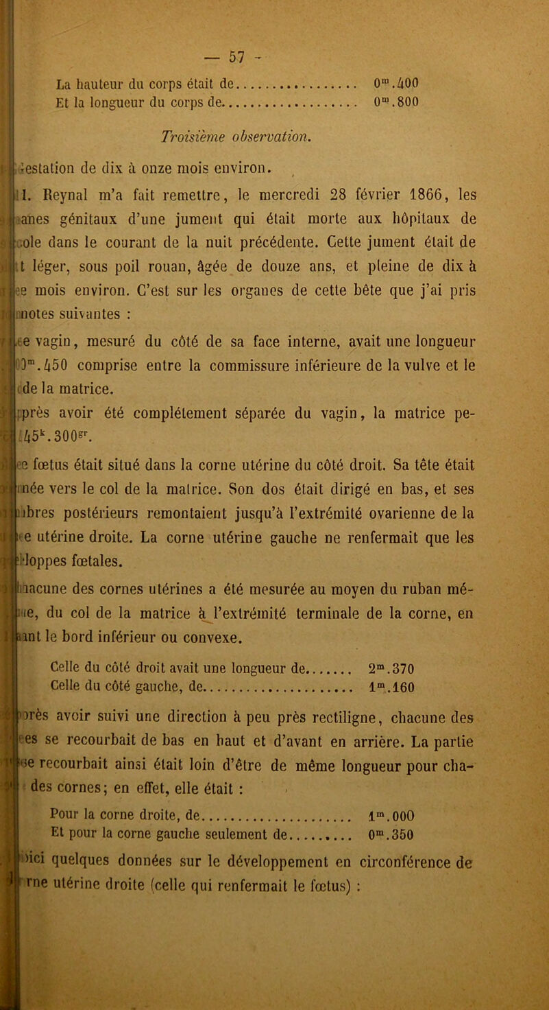 La hauteur du corps était de O^./jOO Et la longueur du corps de 0“*.800 ! Troisième observation. 41 'estatioii de dix à onze mois environ. !1. Reynal m’a fait remettre, le mercredi 28 février 1866, les ! fanes génitaux d’une jument qui était morte aux hôpitaux de i :.ole dans le courant de la nuit précédente. Cette jument était de itt léger, sous poil rouan, âgée de douze ans, et pleine de dix â i ?e mois environ. C’est sur les organes de cette bête que j’ai pris I r,notes suivantes : • I ,ee vagin, mesuré du côté de sa face interne, avait une longueur , ; ^3“.â50 comprise entre la commissure inférieure de la vulve et le t (de la matrice. i j fprès avoir été complètement séparée du vagin, la matrice pé- ri ;/i5^300^. i Iiee fœtus était situé dans la corne utérine du côté droit. Sa tête était t ) |inée vers le col de la malrice. Son dos était dirigé en bas, et ses V übres postérieurs remontaient jusqu’à l’extrémité ovarienne de la i i(e utérine droite. La corne utérine gauche ne renfermait que les |i'i‘loppes fœtales. liQacune des cornes utérines a été mesurée au moyen du ruban mé- yitie, du col de la matrice ^l’extrémité terminale de la corne, en tant le bord inférieur ou convexe. Celle du côté droit avait une longueur de 2“.370 Celle du côté gauche, de 1“.160 èiborès avoir suivi une direction à peu près rectiligne, chacune des ' es se recourbait de bas en haut et d’avant en arrière. La partie i« iue recourbait ainsi était loin d’être de même longueur pour cha- y des cornes; en effet, elle était : i P Pour la corne droite, de 1“.000 fi Et pour la corne gauche seulement de 0“. 350 I i •I ■nici quelques données sur le développement en circonférence de f rne utérine droite (celle qui renfermait le fœtus) ;