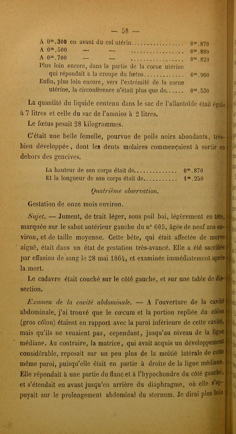 A 0“.300 en avant du col utérin 0“.870 A 0“.500 — — ü“.880 A 0“.700 — — 0“.820 Plus loin encore, dans la partie de la coi’ue utérine qui répondait à la croupe du fœtus 0“.960 Enfin, plus loin encore, vers l’extrémité de la corne utérine, la circonférence n’était plus que de 0™.53O La quantité du liquide contenu dans le sac de l’allantoïde élail égale à 7 litres et celte du sac de l’aninios à 2 litres. Le fœtus pesait 28 kilogrammes. C’était une belle femelle, pourvue de poils noirs abondants, très- bien développée, dont les dents molaires commençaient k sortir en dehors des gencives. La hauteur de son corps était de 0®.870 Et la longueur de son corps était de 1“.250 Quatrième observation. Gestation de onze mois environ. Sujet. — Jument, de trait léger, sous poil bai, légèrement en tête, marquée sur le sabot antérieur gauche du n® 605, âgée de neuf ans en- viron, et de taille moyenne. Cette bête, qui était affectée de morve aiguë, était dans un état de gestation très-avancé. Elle a été sacriflée par effusion de sang le 28 mai 186â, et examinée immédiatement après la mort. v • |é' Le cadavre était couché sur le côté gauche, et sur une table de disP! section. Examen de la cavité abdominale. — A l’ouverture de la cavité abdominale, j’ai trouvé que le cæcum et la portion repliée du côlon (gros côlon) étaient en rapport avec la paroi inférieure de cette cavité, mais qu’ils ne venaient pas, cependant, jusqu’au niveau de la ligne médiane. Au contraire, la matrice, qui avait acquis un développement considérable, reposait sur un peu plus de la moitié latérale de cette même paroi, puisqu’elle était en partie à droite de la ligne médiane. Elle répondait â une partie du flanc et à riiypochondre du côté gauche, et s’étendait en avant jusqu’en arrière du diaphragme, où elle s’ap- puyait sur le prolongement abdominal du sternum. Je dirai plus loin ... F i!“ lèi m [a; ■üS> St-