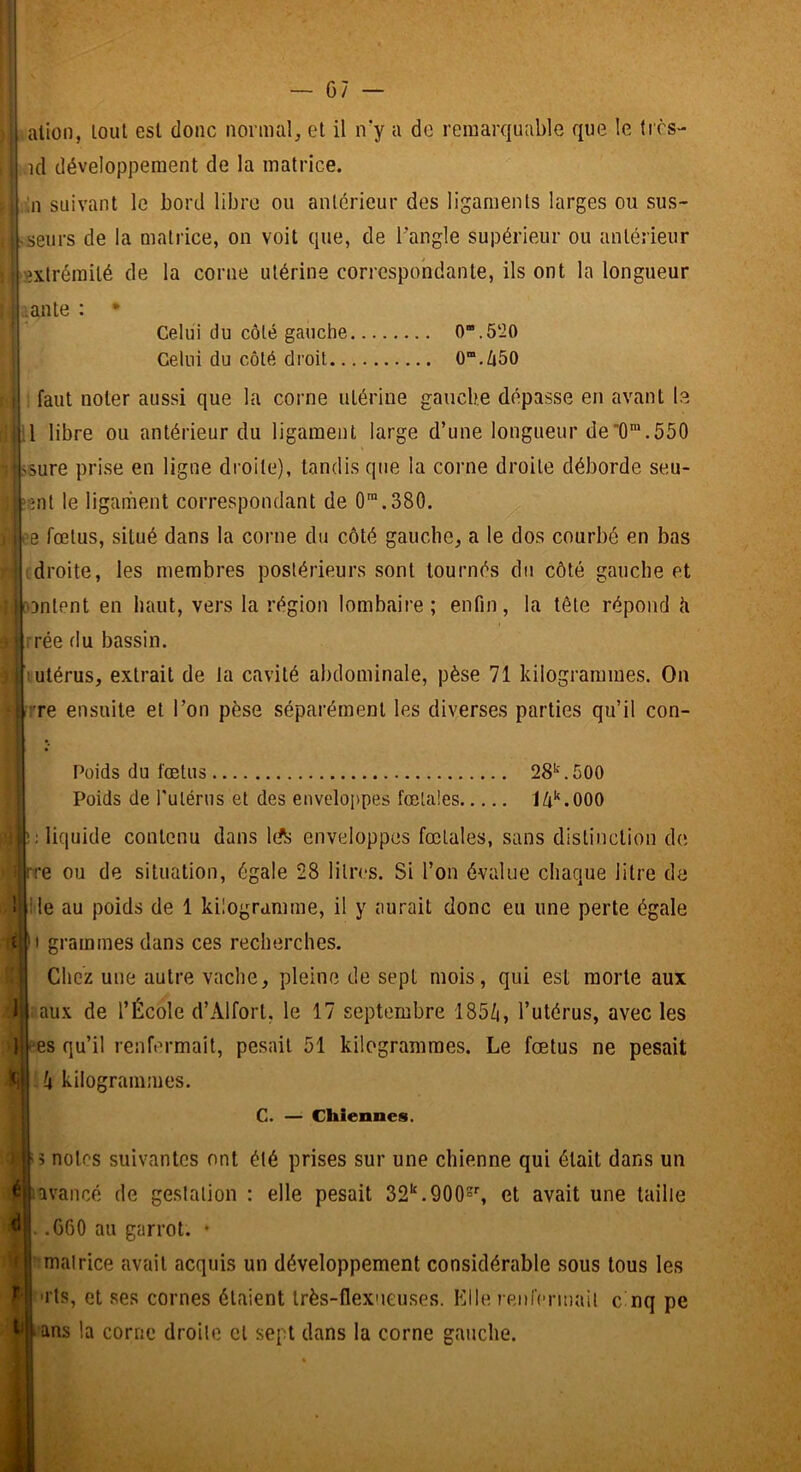 ) ation, loul est donc normal, et il iry a de remarquable que le tifs- : id développement de la matrice. : Ml suivant le bord libre ou antérieur des ligaments larges ou sus- . ^seurs de la uiatrice, on voit que, de Tangle supérieur ou antérieur 1 extrémité de la corne utérine correspondante, ils ont la longueur Celui du côté gauche 0.5‘20 Celui du côté droit 0“.Zi50 faut noter aussi que la corne utérine gauche dépasse en avant le il libre ou antérieur du ligament large d’une longueur de'0“.550 rjbsure prise en ligne droite), tandis que la corne droite déborde seu- ;gnt le liganiient correspondant de 0'.380. e fœtus, situé dans la corne du côté gauche, a le dos courbé en bas droite, les membres postérieurs sont tournés du côté gauche et Dntent en haut, vers la région lombaire; enfin, la tête répond <i rrée du bassin. ]mtérus, extrait de la cavité abdominale, pèse 71 kilogrammes. On r?'re ensuite et l’on pèse séparément les diverses parties qu’il con- i 1 Poids du fœtus 28‘‘'. 500 Poids de Tulérus et des envelojtpes fœtales lô'^.OOO •; liquide contenu dans lA enveloppes fœtales, sans distinction de rre ou de situation, égale 28 litres. Si l’on évalue chaque litre de lie au poids de 1 kilogramme, il y aurait donc eu une perte égale *1 grammes dans ces recherches. Chez une autre vache, pleine de sept mois, qui est morte aux aux de l’École d’Alfort, le 17 septembre 185/i, l’utérus, avec les es qu’il renfermait, pesait 51 kilogrammes. Le foetus ne pesait [i kilogrammes. C. — Chiennes. : 5 notes suivantes ont été prises sur une chienne qui était dans un é îivaiicé de gestation : elle pesait 32‘‘.900s'', et avait une taille ^ .060 au garrot. • f matrice avait acquis un développement considérable sous tous les S'ils, et ses cornes étaient Irès-flexueuses. Elle reiiicrmait cinq pe j^ans la corne droite et sept dans la corne gauche.