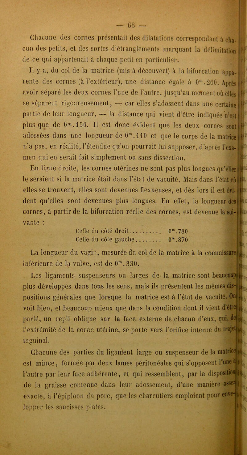 l » f! i Ciiacune des cornes présenlail des dilalalions correspondant h cha. j cun des petits, et des sortes d’étranglements marquant la délimitation 1^' de ce qui appartenait à chaque petit en particulier. Il y a, du col de la matrice (mis b. découvert) à la bifurcation appa- rente des cornes (à l’extérieur), une distance égale à 0™.260. Après avoir séparé les deux cornes l’une de l’autre, jusqu’au mmnenl où elles se séparent rigoureusement, — car elles s’adossent dans une certaine partie de leur longueur, — la distance qui vient d’être indiquée Vest plus que de Of^.lôO. Il est donc évident que les deux cornes sont adossées dans une longueur de O”.! 10 et que le corps de la matrice n’a pas, en réalité, l’étendue qu’on pourrait lui supposer, d’après l’exa- men qui en serait fait simplement ou sans dissection. En ligne droite, les cornes utérines ne sont pas plus longues qu’ellcî le seraient si la matrice était dans l’étrl de vacuité. Mais dans l’état où elles se trouvent, elles sont devenues flexueuses, et dès lors il est évi- dent qu’elles sont devenues plus longues. En effet, la longueur des cornes, à partir de la bifurcation réelle des cornes, est devenue la sui vante : Celle du côté droit 0“.780 Celle du côté gauche 0“.87O La longueur du vagin, mesurée du col de la matrice à la commissure inférieure de la vulve, est de O^.SSO. Les ligaments suspenseurs ou larges de la matrice sont, beaucoup plus développés dans tous les sens, mais ils présentent les mêmes dis- positions générales que lorsque la matrice est à l’état de vacuité. On voit bien, et beaucoup mieux que dans la condition dont il vient d’être | parlé, un repli oblique sur la face externe de chacun d’eux, qui, de i(| l’extrémité de la corne utérine, se porte vers l’orifice interne du trajet | inguinal. Chacune des parties du liganlent large ou suspenseur de la matrice^ est mince, formée par deux lames péritonéales qui s’opposent l’une l’autre par leur face adhérente, et qui ressemblent, par la dispositio: de la graisse contenue dans leur adossement, d’une manière asse exacte, h l’épiploon du porc, que les charcutiers emploient pour env loppcr les saucisses plates. K