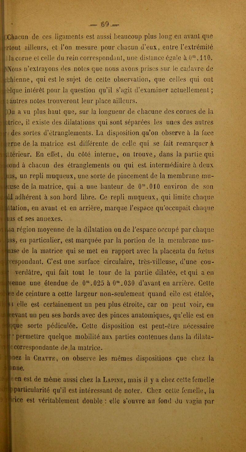 60^ Il Chacun de ces ügainenls est aussi beaucoup plus long en avant que rlout ailleurs, et l’on mesure pour chacun d’eux, entre l’extrémité la corne et celle du rein rorrespnndiml, une distance égale h 0“.110. Nous n’extrayons des notes que nous avons pi ises sur le cadavre de jliienne, qui est le sujet de celte observation, que celles qui ont ;?lque intérêt pour la question qu’il s’agit d’examiner actuellement ; ; autres notes trouveront leur place ailleurs. ' ju a vu plus haut que, sur la longueur de chacune des cornes de la trice, il existe des dilatations qui sont séparées les unes des autres ! des sortes d’étranglements. La disposition qu’on observe à la face ‘Erne de la matrice est différente de celle qui se fait remarquer à i térieur. En eflét, du côté interne, on trouve, dans la partie qui ond à chacun des étranglements ou qui est intermédiaire h deux ;js, un repli muqueux, une sorte de pincement de la membrane mu- ruse de la matrice, qui a une hauteur de O^.OIO environ de son d adhérent à son bord libre. Ce repli muqueux, qui limite chaque, nation, en avant et en arrière, marque l’espace qu’occupait chaque jjs et ses annexes. i.a région moyenne de la dilatation ou de l’espace occupé par chaque l is, en particulier, est marquée par la portion de la membrane mu- lase de la matrice qui se met en rapport avec la placenta du fœtus respondant. C’est une surface circulaire, très-villeuse, d’une cou- verdûtre, qui fait tout le tour de la partie dilatée, et qui a en tenne une étendue de 0™.025 à 0“.030 d’avant en arrière. Cette :e de ceinture a cette largeur non-seulement quand elle est étalée, 5 elle est certainement un peu plus étroite, car on peut voir, en evant un peu ses bords avec des pinces anatomiques, qu’elle est en .que sorte pédiculée. Cette disposition est peut-être nécessaire * permettre quelque mobilité aux parties contenues dans la dilata- ' correspondante de la matrice. lez la Chatte, on observe les mêmes dispositions que chez la nne, en est de même aussi chez la Lapine, mais il y a chez cette femelle particularité qu’il est intéressant de noter. Chez cette femelle, la ’icc est véritablement double : elle s’ouvre au fond du vagin par