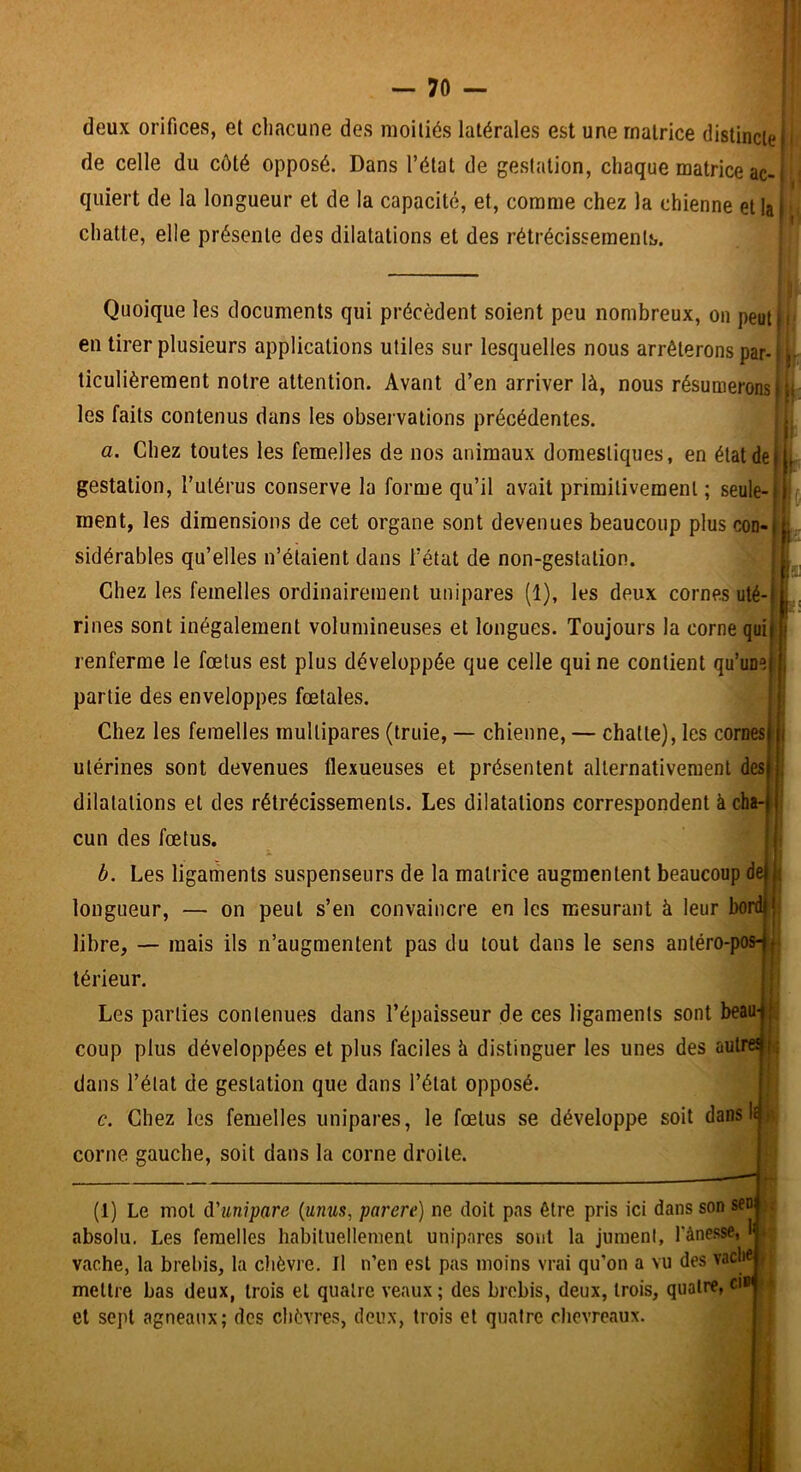 deux orifices, et chacune des moitiés latérales est une matrice distincte de celle du côté opposé. Dans l’état de gestation, chaque matrice ac-1 quiert de la longueur et de la capacité, et, comme chez la chienne et la) chatte, elle présente des dilatations et des rétrécissements. Quoique les documents qui précèdent soient peu nombreux, on peuli i en tirer plusieurs applications utiles sur lesquelles nous arrêterons par- |_- ticulièreraent notre attention. Avant d’en arriver là, nous résumerons i it les faits contenus dans tes observations précédentes. j|j a. Chez toutes les femelles de nos animaux domestiques, en état de|L gestation, l’utérus conserve la forme qu’il avait primitivement ; seule-tj ment, les dimensions de cet organe sont devenues beaucoup plus con-jL sidérables qu’elles n’éiaient dans l’état de non-gestation. i Chez les femelles ordinairement unipares (1), les deux cornes uté-ji Fines sont inégalement volumineuses et longues. Toujours la corne quij renferme le fœtus est plus développée que celle qui ne contient partie des enveloppes fœtales. i Chez les femelles multipares (truie, — chienne, — chatte), les cornes utérines sont devenues flexueuses et présentent allernativeraenl des dilatations et des rétrécissements. Les dilatations correspondent à cha- cun des fœtus, b. Les ligaments suspenseiirs de la matrice augmentent beaucoup de longueur, — on peut s’en convaincre en les mesurant à leur bordjj libre, — mais ils n’augmentent pas du tout dans le sens antéro-pos-1 t térieur. i ( Les parties contenues dans l’épaisseur de ces ligaments sont beau-,|L coup plus développées et plus faciles à distinguer les unes des autre! dans l’état de gestation que dans l’état opposé. e. Chez les femelles unipares, le fœtus se développe soit dans II i corne gauche, soit dans la corne droite. (1) Le mol â'unipare {unus, parère) ne doit pas être pris ici dans son sen absolu. Les femelles habituellement unipares sont la jumeni, fànesse, I vache, la brebis, la clièvre. Il n’en est pas moins vrai qu’on a vu des vache mettre bas deux, trois et quatre veaux ; des brebis, deux, trois, quatre, ci» et sept agneaux; des chèvres, deux, trois et quatre chevreaux. ■> » 1 j