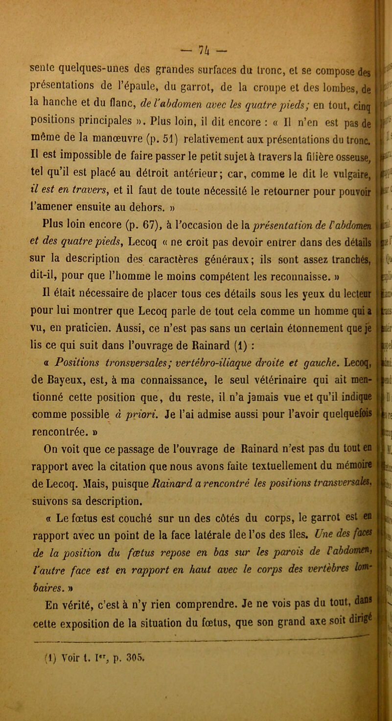 n - sente quelques-unes des grandes surfaces du tronc, et se compose des ■ présentations de l’épaule, du garrot, de la croupe et des lombes, de positions principales ». Plus loin, il dit encore : « Il n’en est pas de même de la manœuvre (p. 51) relativement aux présentations du tronc. Ij^' Il est impossible de faire passer le petit sujet à travers la filière osseuse, tel qu’il est placé au détroit antérieur; car, comme le dit le vulgaire, W il est en travers, et il faut de toute nécessité le retourner pour pouvoir l’amener ensuite au dehors. » ^ Ri Plus loin encore (p. 67), à l’occasion de h présentation de f abdomen et des quatre pieds, Lecoq « ne croit pas devoir entrer dans des détails jpi sur la description des caractères généraux; ils sont assez tranchés, dit-il, pour que l’homme le moins compétent les reconnaisse. » wit Il était nécessaire de placer tous ces détails sous les yeux du lecteur no' pour lui montrer que Lecoq parle de tout cela comme un homme qui a ^ vu, en praticien. Aussi, ce n’est pas sans un certain étonnement que je lis ce qui suit dans l’ouvrage de Rainard (1) : fel a Positions tronsversales; vertébro-iliaque droite et gauche. Lecoq, ■ài de Bayeux, est, à ma connaissance, le seul vétérinaire qui ait men- « tionné celte position que, du reste, il n’a jamais vue et qu’il indique 11 O comme possible à priori. Je l’ai admise aussi pour l’avoir quelquefois ||jr; rencontrée. » k On voit que ce passage de l’ouvrage de Rainard n’est pas du tout en P y rapport avec la citation que nous avons faite textuellement du mémoire de Lecoq. Mais, puisque Rainard a rencontré les positions transversales, suivons sa description. « Le fœtus est couché sur un des côtés du corps, le garrot est en |||k, rapport avec un point de la face latérale de l’os des îles. Une des faces H . de la position du fœtus repose en bas sur les parois de rabdomen, Vautre face est en rapport en haut avec le corps des vertèbres lom.’ ju ; la hanche et du flanc, de Vabdomen avec les quatre pieds; en tout, cinq baires. » En vérité, c’est à n’y rien comprendre. Je ne vois pas du tout, dans celte exposition de la situation du fœtus, que son grand axe soit dirigé (1) Voir t. p. 305.