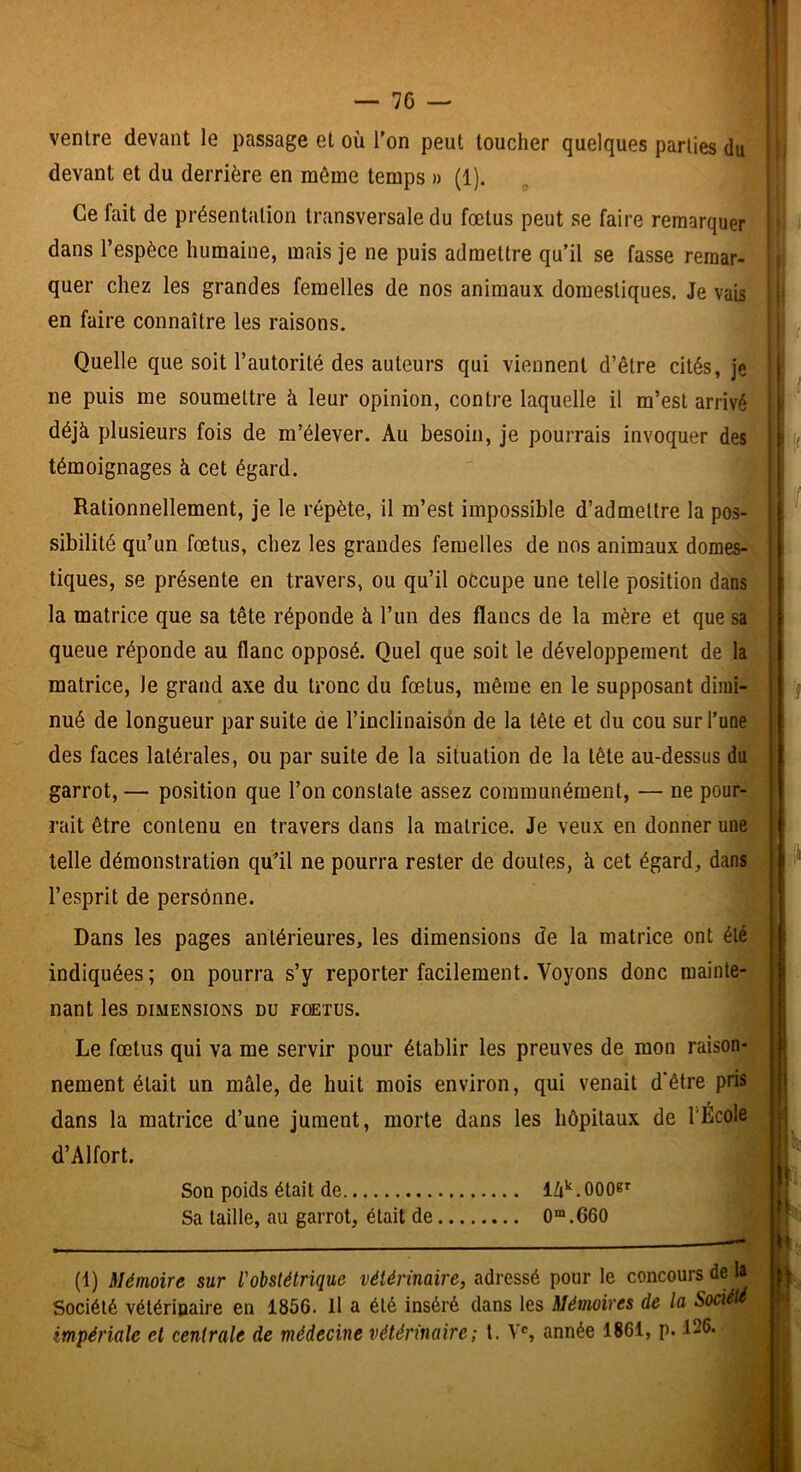 ventre devant le passage et où Ton peut toucher quelques parties du’ devant et du derrière en même temps » (1). Ce fait de présentation transversale du fœtus peut se faire remarquer dans l’espèce humaine, mais je ne puis admettre qu’il se fasse remar- quer chez les grandes femelles de nos animaux domestiques. Je vais en faire connaître les raisons. Quelle que soit l’autorité des auteurs qui viennent d’être cités, je ne puis me soumettre à leur opinion, contre laquelle il m’est arrivé déjà plusieurs fois de m’élever. Au besoin, je pourrais invoquer des témoignages à cet égard. Rationnellement, je le répète, il m’est impossible d’admettre la pos- sibilité qu’un fœtus, chez les grandes femelles de nos animaux domes- tiques, se présente en travers, ou qu’il occupe une telle position dans la matrice que sa tête réponde à l’un des flancs de la mère et que sa queue réponde au flanc opposé. Quel que soit le développement de la matrice, le grand axe du tronc du fœtus, même en le supposant dimi- nué de longueur par suite de l’inclinaison de la tête et du cou sur l’une des faces latérales, ou par suite de la situation de la tête au-dessus du garrot, — position que l’on constate assez communément, — ne pour- rait être contenu en travers dans la matrice. Je veux en donner une telle démonstration qu’il ne pourra rester de doutes, à cet égard, dans l’esprit de personne. Dans les pages antérieures, les dimensions de la matrice ont été indiquées; on pourra s’y reporter facilement. Voyons donc mainte- nant les DIMENSIONS DU FŒTUS. Le fœtus qui va me servir pour établir les preuves de mon raison- nement était un mâle, de huit mois environ, qui venait d'être pris dans la matrice d’une jument, morte dans les hôpitaux de l'Ecole d’Alfort. Son poids était de . 000®^ Sa taille, au garrot, était de 0“.660 (1) Mémoire sur l'obstétrique vétérinaire, adressé pour le concours de la Société vétérinaire en 1856. Il a été inséré dans les Mémoires de la Société impériale et centrale de médecine vétérinaire; l. V®, année 1861, p. 126.