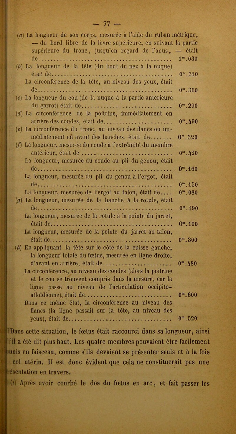 i! (a) La longueur de son corps, mesurée à Taide du ruban métrique, — du bord libre de la lèvre supérieure, en suivant la partie supérieure du tronc, jusqu’en regard de l’anus, — était de 1“.030 ii (b) La longueur de la tête (du bout du nez à la nuque) I élail de 0“‘.310 La circonférence de la tête, au niveau des yeux, était de 0“.360 (c) La longueur du cou (de la nuque à la partie antérieure du garrot) était de 0“.290 j (dj La circonférence de la poitrine, immédiatement en arrière des coïKles, était de 0“.Zi90 j (e) La circonférence du tronc, au niveau des flancs ou im- médiatement en avant des hanches, était de 0“.320 i (/) La longueur, mesurée du coude à l’extrémité du membre antérieur, était de 0“.420 La longueur, mesurée du coude au pli du genou, était de O”.160 La longueur, mesurée du pli du genou à l’ergot, était de 0“.150 La longueur, mesurée de l’ergot au talon, était de 0“.080 (g) La longueur, mesurée de la hanche à la rotule, était de 0“.190 La longueur, mesurée de la rotule à la pointe du jarret, était de 0“.190 La longueur, mesurée de la pointe du jarret au talon, était de 0“.300 (ft) En appliquant la tête sur le côté de la cuisse gauche, la longueur totale du fœtus, mesurée en ligne droite, d’avant en arrière, était de 0”.Zi80 La circonférence, au niveau des coudes (alors la poitrine et le cou se trouvent compris dans la mesure, car la ligne passe au niveau de l’articulation occipito- atloïdienne), était de 0“.600 Dans ce même état, la circonférence au niveau des flancs (la ligne passait sur la tête, au niveau des yeux), était de 0“.520 ^IDans cette situation, le fœtus était raccourci dans sa longueur, ainsi ’il a été dit plus haut. Les quatre membres pouvaient être facilement lunis en faisceau, comme s’ils devaient se présenter seuls et à la fois col utérin. Il est donc évident que cela ne constituerait pas une ésenlation en travers. (i) Après avoir courbé le dos du fœtus en arc, et fait passer les