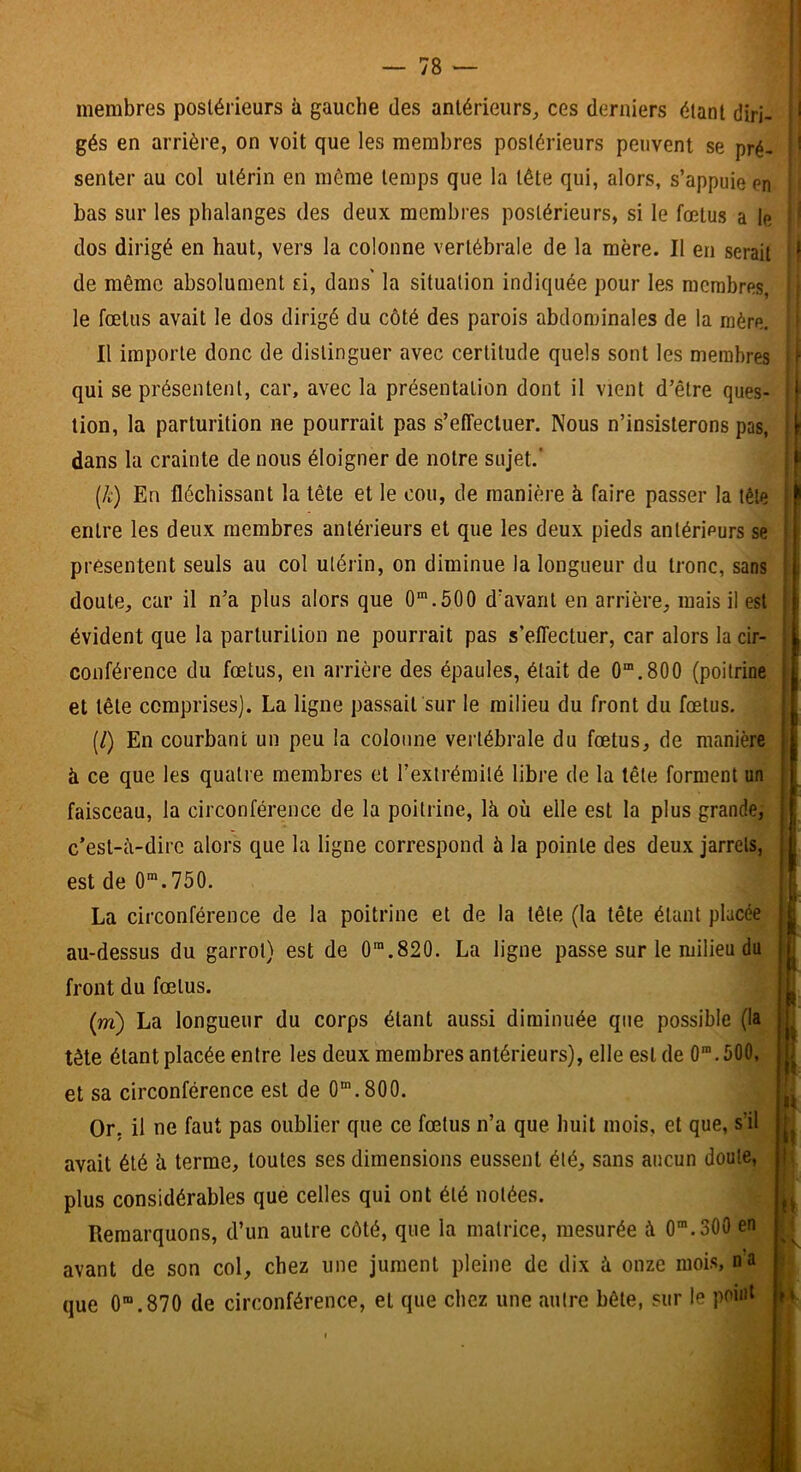 membres postérieurs à gauche des antérieurs, ces derniers étant diri- gés en arrière, on voit que les membres postérieurs peuvent se pré- senter au col utérin en môme temps que la tête qui, alors, s’appuie en bas sur les phalanges des deux membres postérieurs, si le fœtus a le dos dirigé en haut, vers la colonne vertébrale de la mère. Il en serait de même absolument ri, dans la situation indiquée pour les membres, le fœtus avait le dos dirigé du côté des parois abdominales de la mère. Il importe donc de distinguer avec certitude quels sont les membres qui se présentent, car, avec la présentation dont il vient d’être ques- tion, la parturition ne pourrait pas s’effectuer. Nous n’insisterons pas, dans la crainte de nous éloigner de notre sujet.’ {k) En fléchissant la tête et le cou, de manière à faire passer la tête entre les deux membres antérieurs et que les deux pieds antérieurs se présentent seuls au col utérin, on diminue la longueur du tronc, sans doute, car il n’a plus alors que O®.500 d’avant en arrière, mais il est évident que la parturition ne pourrait pas s’effectuer, car alors la cir- conférence du fœtus, en arrière des épaules, était de 0“.800 (poitrine et tête comprises). La ligne passait sur le milieu du front du fœtus. (/) En courbant un peu la colonne vertébrale du fœtus, de manière à ce que les quatre membres et l’exlréraité libre de la tête forment un faisceau, la circonférence de la poitrine, là où elle est la plus grande,- c’est-à-dire alors que la ligne correspond à la pointe des deux jarrets, est de O™.750. La circonférence de la poitrine et de la tête (la tête étant placée au-dessus du garrot) est de 0'.820. La ligne passe sur le milieu du front du fœtus. (w) La longueur du corps étant aussi diminuée que possible (la tète étant placée entre les deux membres antérieurs), elle est de 0.500, et sa circonférence est de 0“.800. Or. il ne faut pas oublier que ce fœtus n’a que huit mois, et que, s’il avait été à terme, toutes ses dimensions eussent été, sans aucun doute, plus considérables que celles qui ont été notées. Remarquons, d’un autre côté, que la matrice, mesurée à 0”.300 en avant de son col, chez une jument pleine de dix à onze mois, na que 0“.870 de circonférence, et que chez une autre bête, sur le point ' \ i ;