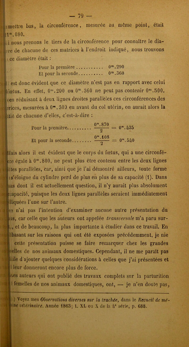 imellie bas, la circonférence, mesurée au même point, était r.080. i nous prenons le tiers de la circonférence pour connaître le dia- re de chacune de ces matrices à l’endroit indiqué, nous trouvons ce diamètre était ; Pour la première 0*.290 Et pour la seconde 0®.360 est donc évident que ce diamètre n’est pas en rapport avec celui rœtus. En effet, 0'.290 ou 0“.360 ne peut pas contenir 0“.500. ten réduisant à deux lignes droites parallèles ces circonférences des rrices, mesurées ii 0.303 en avant du col utérin, on aurait alors la tié de chacune d’elles, c’est-à-dire : Pour la première... El pour la seconde. 0“.870 0“.108 = 0“./|35 = 0“.5ZiO (ais alors il est évident que le corps du foetus, qui a une circonfé- r.:e égale à O.800, ne peut plus être contenu entre les deux lignes ùes parallèles, car, ainsi que je l’ai démontré ailleurs, toute forme f s’éloigne du cylindre perd de plus en plus de sa capacité (1). Dans îias dont il est actuellement question, il n’y aurait plus absolument èapacilé, puisque les deux lignes parallèles seraient immédiatement lliquées l’une sur l’autre. î n’ai pas l’intention d’examiner aucune autre présentation du is, car celle que les auteurs ont appelée transversale m’a paru sur- et de beaucoup, la plus importante à étudier dans ce travail. En Ibasant sur les raisons qui ont été exposées précédemment, je nie celte présentation puisse se faire remarquer chez les grandes telles de nos animaux domestiques. Cependant, il ne me paraît pas i.ile d'ajouter quelques considérations à celles que j’ai présentées et leur donneront encore plus de force. iCs auteurs (jui ont publié des travaux complets sur la parlurilion ' femelles de nos animaux domestiques, ont, — je n’en doute pas, .) Voyez mes Observations diverses sur la trachée, dans le Recueil de mé- ‘ ne vétérinaire. Année 1863; l. XL ou X de la /i' série, p. 688.
