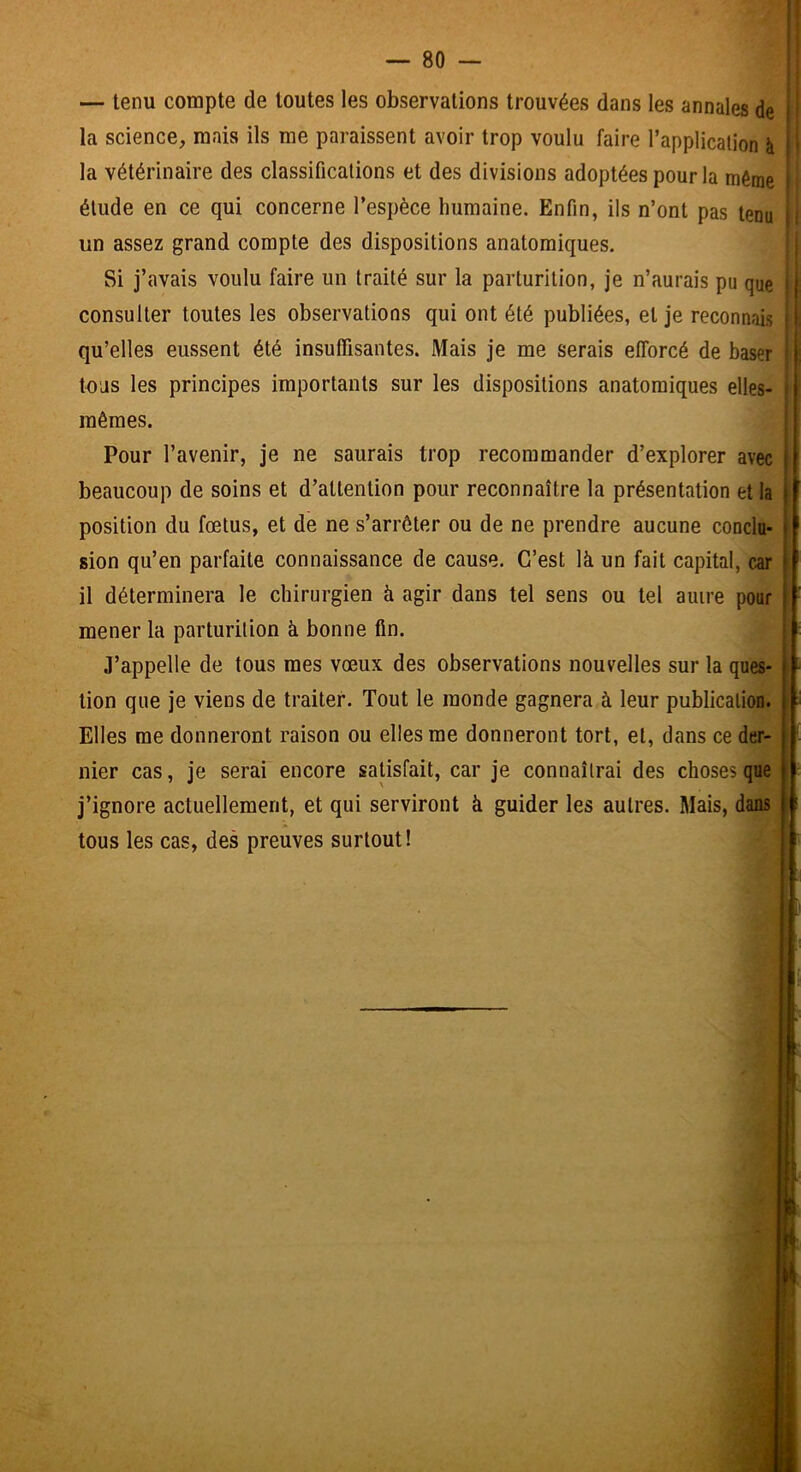 — tenu compte de toutes les observations trouvées dans les annales de la science, mais ils me paraissent avoir trop voulu faire l’application à la vétérinaire des classifications et des divisions adoptées pour la même élude en ce qui concerne l’espèce humaine. Enfin, ils n’ont pas tenu un assez grand compte des dispositions anatomiques. Si j’avais voulu faire un traité sur la parturition, je n’aurais pu que consulter toutes les observations qui ont été publiées, et je reconnais qu’elles eussent été insuffisantes. Mais je me serais efforcé de baser tous les principes importants sur les dispositions anatomiques elles- mêmes. Pour l’avenir, je ne saurais trop recommander d’explorer avec beaucoup de soins et d’attention pour reconnaître la présentation et la position du fœtus, et de ne s’arrêter ou de ne prendre aucune conclu- sion qu’en parfaite connaissance de cause. C’est là un fait capital, car il déterminera le chirurgien à agir dans tel sens ou tel auire pour mener la parturition à bonne fin. J’appelle de tous mes vœux des observations nouvelles sur la ques- tion que je viens de traiter. Tout le inonde gagnera à leur publication. Elles me donneront raison ou elles me donneront tort, et, dans ce der- nier cas, je serai encore satisfait, car je connaîtrai des choses que j’ignore actuellement, et qui serviront à guider les autres. Mais, dans tous les cas, des preuves surtout! :