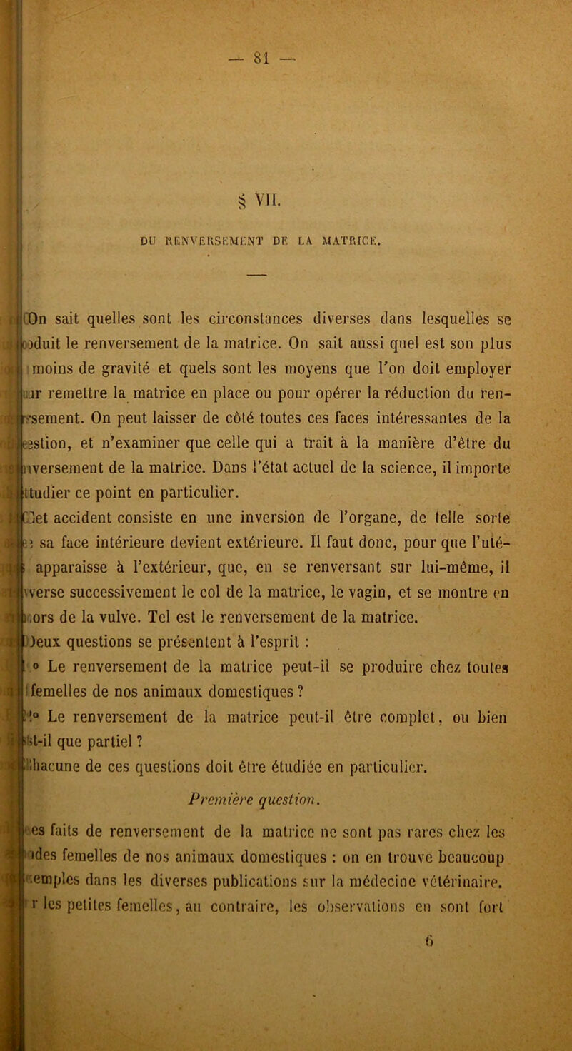 j 'i vu. DU RENVEUSKMl-NT DE L\ MATRICE . j COn sait quelles sont les circonstances diverses dans lesquelles se ! i|o-)duit le renversement de la matrice. On sait aussi quel est son plus moins de gravité et quels sont les moyens que l’on doit employer ;ar remettre la matrice en place ou pour opérer la réduction du ren- [-.'•sement. On peut laisser de côté toutes ces faces intéressantes de la eestion, et n^examiner que celle qui a trait à la manière d’être du e nversemeut de la matrice. Dans l’état actuel de la science, il importe ttudier ce point en particulier. l: Get accident consiste en une inversion de l’organe, de telle sorte sa face intérieure devient extérieure. Il faut donc, pour que l’uté- apparaisse à l’extérieur, que, en se renversant sur lui-même, il \verse successivement le col de la matrice, le vagin, et se montre en cors de la vulve. Tel est le renversement de la matrice. Jeux questions se présentent à l’esprit : O Le renversement de la matrice peut-il se produire chez toutes ! femelles de nos animaux domestiques ? Cl® Le renversement de la matrice peut-il être complet, ou bien i»i>t-il que partiel ? Chacune de ces questions doit être étudiée en particulier. Première question. es faits de renversement de la matrice ne sont pas rares chez les ides femelles de nos animaux domestiques : on en trouve beaucoup 'lemples dans les diverses publications sur la médecine vétérinaire. ' r les petites femelles, au contraire, les oliservalions en sont fort