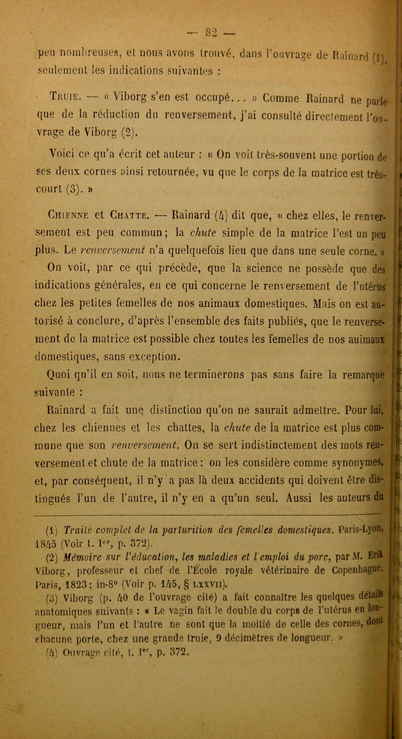 peu nombreuses, et nous avons trouvé, dans l’ouvrage de Rainard (I) i seulement les indications suivantes : ’ i ' Truie. — « Viborg s’en est occupé.,. » Comme Rainard ne parle i' que de la réduction du renversement, j’ai consulté directement l'on- vrage de Viborg (2). i ; ♦ ; Voici ce qu’a écrit cet auteur : « On voit très-souvent une portion de i j scs deux cornes ainsi retournée, vu que le corps de la matrice est très- ; court (3). » I I Chienne et Chatte. — Rainard {k) dit que, « chez elles, le renver- sement est peu commun; la chute simple de la matrice l’est un peu ' plus. Le renversement n’a quelquefois lieu que dans une seule corne. » On voit, par ce qui précède, que la science ne possède que des indications générales, en ce qui concerne le renversement de l’utérus chez les petites femelles de nos animaux domestiques. Mais on est au- torisé à conclure, d’après l’ensemble des faits publiés, que le renverse- ment de la matrice est possible chez toutes les femelles de nos auiraaux domestiques, sans exception. Quoi qu’il en soit, nous ne terminerons pas sans faire la remarque suivante : Rainard a fait une distinction qu’on ne saurait admettre. Pour loi,* chez les chiennes et les chattes, la chute de la matrice est plus com- mune que son renversement. On se sert indistinctement des mots ren- versement et chute de la matrice : on les considère comme synonymes, et, par conséquent, il n’y a pas là deux accidents qui doivent être dis- tingués l’un de l’autre, il n’y en a qu’un seul. Aussi les auteurs du (1) Traité complet de la parturilion des femelles domestiques. Paris-Lyon, 18/i5 (Voir t. p. 372). (2) Mémoire sur l'éducation, les maladies et l'emploi du porc, par Al. Erik , Viborg, professeur et chef de l’École royale vétérinaire de Copenhague. I>aris, 1823; in-8® (Voir p. 1/|5, § lxxvii). (3) Viborg (p. ZiO de l’ouvrage cité) a fait connaître les quelques détails anatomiques suivants ; « Le vagin fait le double du corps de l’ulérus en lon- gueur, mais l’un et l’autre ne sont que la moitié de celle des cornes, dont rhacune porte, chez une grande truie, 9 décimètres de longueur. » (!\) Ouvrage cité, 1. F, p. 372.