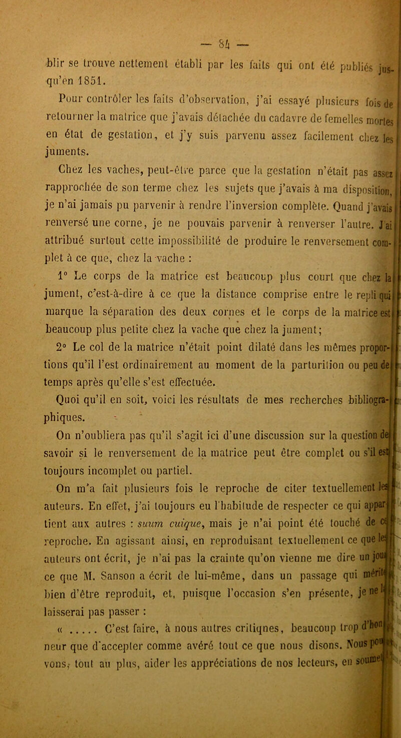 blir se trouve nettement établi par les laits qui ont été publiés jus- qu’en 1851. Pour contrôler les faits d’observation, j’ai essayé plusieurs fois de retourner la matrice que j’avais délacliée du cadavre de femelles mortes en état de gestation, et j’y suis parvenu assez facilement chez les| juments. ; Chez les vaches, peut-être parce que la gestation n’était pas assez rapprochée de son terme chez les sujets que j’avais à ma disposition, | je n’ai jamais pu parvenir h rendre l’inversion complète. Quand j’avais renversé une corne, je ne pouvais parvenir à renverser l’autre. J ai attribué surtout cette impossibilité de produire le renversement com- plet à ce que, chez la vache : 1° Le corps de la matrice est beaucoup plus court que chez la jument, c’est-à-dire à ce que la distance comprise entre le repli qui marque la séparation des deux cornes et le corps de la matrice e.st beaucoup plus petite chez la vache que chez la jument; 2® Le col de la matrice n’était point dilaté dans les mêmes propor- tions qu’il l’est ordinairement au moment de la parturilion ou peu de temps après qu’elle s’est effectuée. Quoi qu’il en soit, voici les résultats de mes recherches bibliogra- phiques. On n’oubliera pas qu’il s’agit ici d’une discussion sur la question de savoir si le renversement de la matrice peut être complet ou s’il es toujours incomplet ou partiel. On m’a fait plusieurs fois le reproche de citer textuellement le^ auteurs. En effet, j’ai toujours eu l'habilude de respecter ce qui appar tient aux autres : suurn cuique^ mais je n’ai point été touché de reproche. En agissant ainsi, en reproduisant textuellement ce que le auteurs ont écrit, je n’ai pas la crainte qu’on vienne me dire unjon ce que M. Sanson a écrit de lui-même, dans un passage qui mént bien d’être reproduit, et, puisque l’occasion s’en présente, jen^^ laisserai pas passer : « C’est faire, à nous autres critiques, beaucoup trop d’hon neur que d'accepter comme avéré tout ce que nous disons. Nous pu vous,- tout au plus, aider les appréciations de nos lecteurs, eu sou