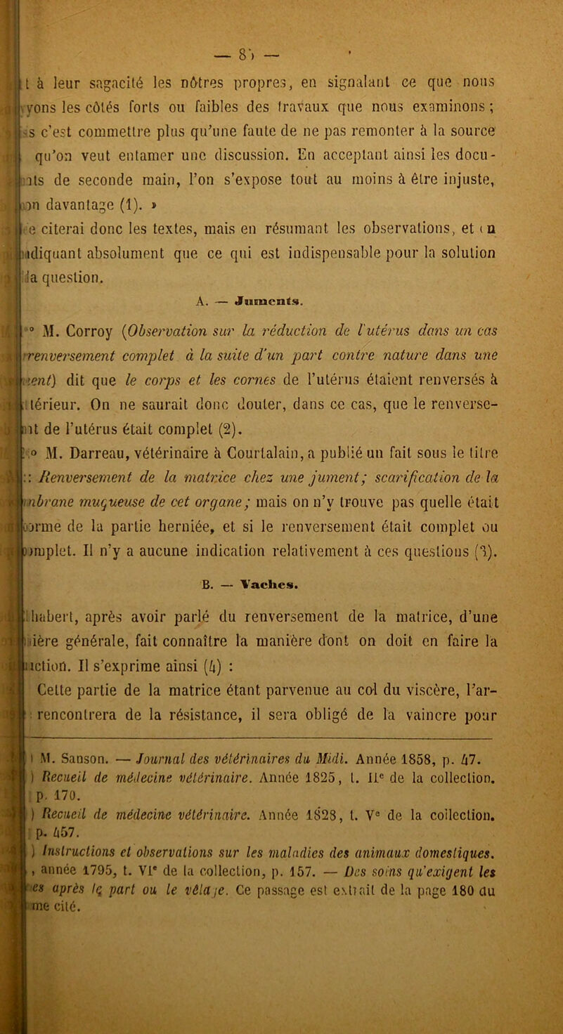 •î'H.-f.'W — 8*) — t à leur sagacité les nétres propres, en signalant ee que nous yons les côtés forts ou faibles des travaux que nous examinons ; -s c’est commettre plus qu’une faute de ne pas remonter à la source qu’on veut entamer une discussion. En acceptant ainsi les docu- 'its de seconde main, l’on s’expose tout au moins à être injuste, on davantage (1). > i.idiquant absolument que ce qui est indispensable pour la solution Ida question. A. — Juments. ® M. Corroy {Observation sur la réduction de l'utérus dans un cm ■renversement complet à la suite d'un part contre nature dans une lent] dit que le corps et les cornes de l’uténis étaient renversés k térieur. On ne saurait donc douter, dans ce cas, que le renverse- nt de l’utérus était complet (2). .0 M. Barreau, vétérinaire à Courtalain, a publié un fait sous le titre :: I{enve?'sement de la matrice chez une jument ; scarification de la Ænbrane muqueuse de cet organe; mais on n’y trouve pas quelle était U ûjrme de la partie herniée, et si le renversement était complet ou nmplet. Il n’y a aucune indication relativement à ces questions (3). ) I B. Vaches. ihabert, après avoir parlé du renversement de la matrice, d’une iiière générale, fait connaître la manière dont on doit en faire la inction. Il s’exprime ainsi [k) : Cette partie de la matrice étant parvenue au co-l du viscère, l’ar- rencontrera de la résistance, il sera obligé de la vaincre pour M. Sanson. — Journal des vétérinaires du Midi. Année 1858, p. 67. Recueil de médecine vétérinaire. Année 1825, t. ii® de la collection. ; p. 170. ) Recueil de médecine vétérinaire. Année 1828, t. V® de la collection, p. 657. ) Instructions et observations sur les maladies des animaux domestiques. , année 1795, t. Vi* de la collection, p. 157. — Des soins qu’exigent les es après Iq part ou le vêla je. Ce passage est exilait de la page 180 du me cité.