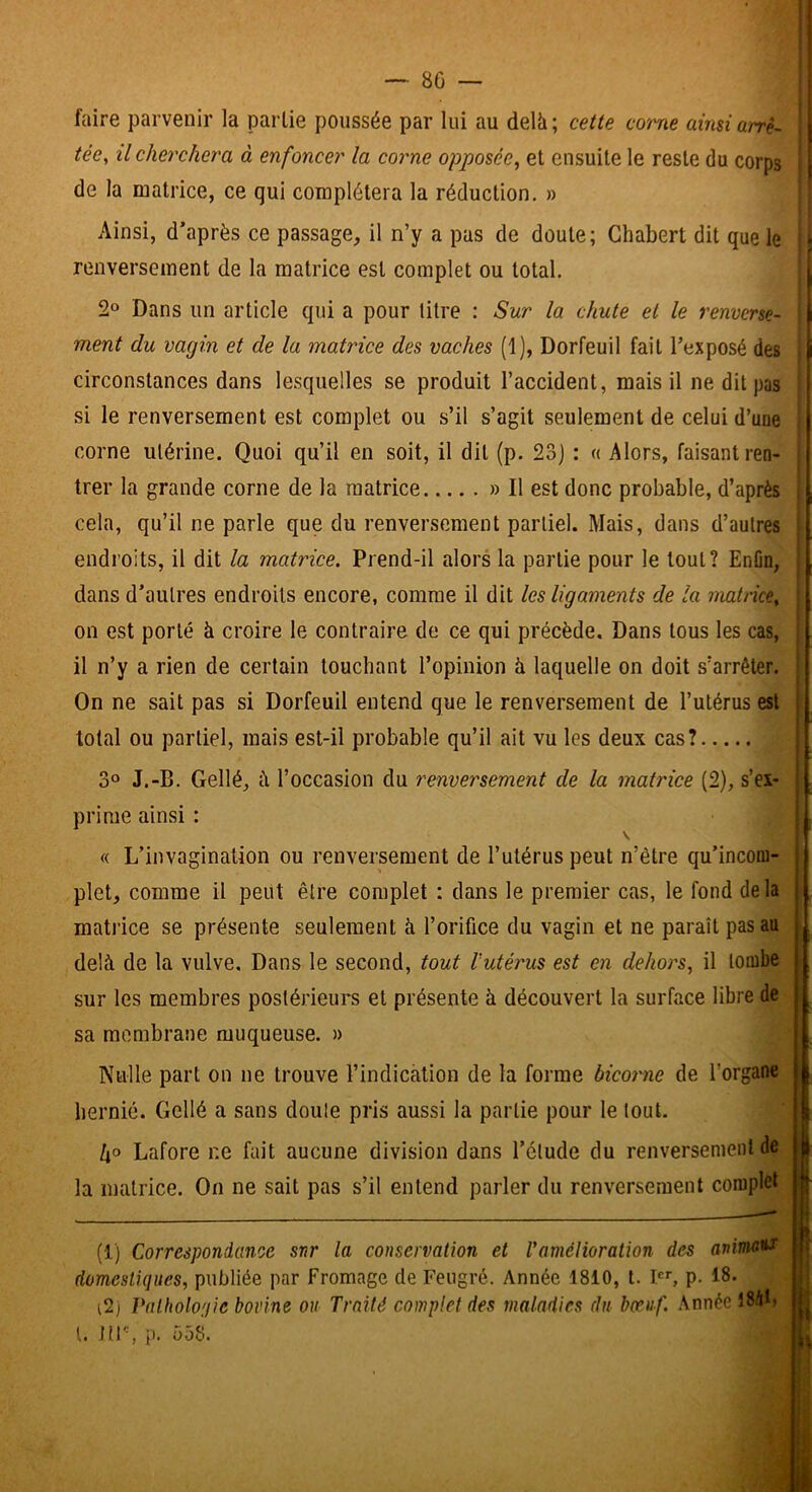 —■ 80 — faire parvenir la partie poussée par lui au delà; cette corne ainsi arrê- tée, il cherchera à enfoncer la corne opposée, et ensuite le reste du corps de la matrice, ce qui complétera la réduction, » Ainsi, d’après ce passage, il n’y a pas de doute; Ghabert dit que le renversement de la matrice est complet ou total. 2» Dans un article qui a pour litre : Sur la chute et le renverse- ment du vagin et de la matrice des vaches (1), Dorfeuil fait l’exposé des circonstances dans lesquelles se produit l’accident, mais il ne dit pas si le renversement est complet ou s’il s’agit seulement de celui d’une corne utérine. Quoi qu’il en soit, il dit (p. 23J : « Alors, faisant ren- trer la grande corne de la matrice » Il est donc probable, d’après cela, qu’il ne parle que du renversement partiel. Mais, dans d’autres endroits, il dit la matrice. Prend-il alors la partie pour le tout? EnOn, dans d’autres endroits encore, comme il dit les ligaments de la matrice, on est porté à croire le contraire de ce qui précède. Dans tous les cas, il n’y a rien de certain touchant l’opinion à laquelle on doit s’arrêter. On ne sait pas si Dorfeuil entend que le renversement de l’utérus est total ou partiel, mais est-il probable qu’il ait vu les deux cas? 3® J.-B. Gellé, à l’occasion du renversement de la matrice (2), s’ex- prime ainsi : V « L’invagination ou renversement de l’utérus peut n’être qu’incom- plet, comme il peut être complet : dans le premier cas, le fond de la mati’ice se présente seulement à l’orifice du vagin et ne paraît pas au delà de la vulve. Dans le second, tout rutérus est en dehors, il tombe sur les membres postérieurs et présente à découvert la surface libre de sa membrane muqueuse. » Nulle part on ne trouve l’indication de la forme bicorne de l’organe hernié. Gellé a sans doute pris aussi la partie pour le tout. /jo Lafore r.e fait aucune division dans l’élude du renversement de la matrice. On ne sait pas s’il entend parler du renversement complet (1) Correspondance snr la conservation et Vamélioration des anime*! domestiques, publiée par Fromage de Feugré. Année 1810, t. I, p. 18. (2) Palholonie bovine ou Traité complet des maladies du bœuf. Année 184t> l. 1(1% p. 558.