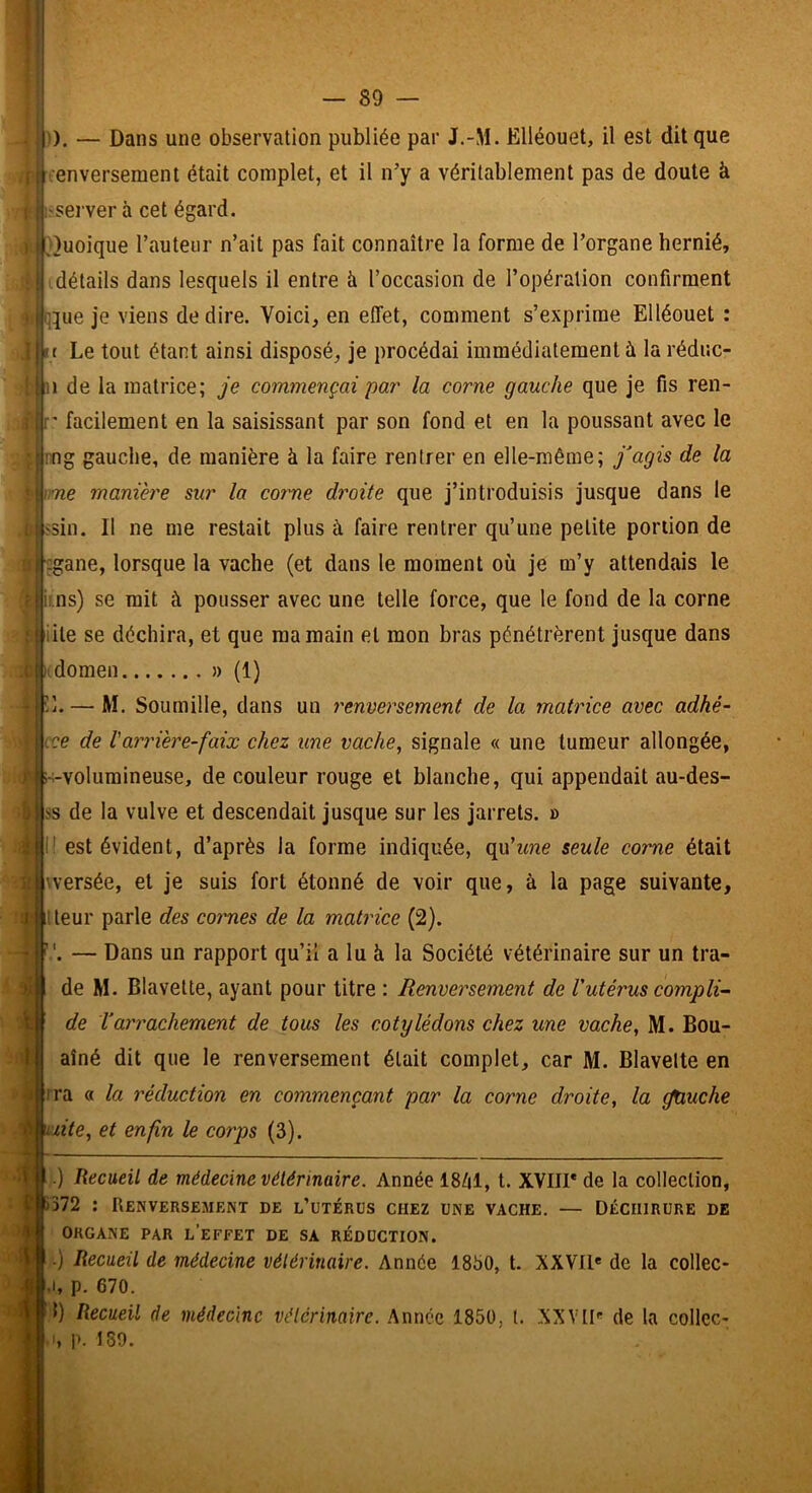 :), — Dans une observation publiée par J.-M. Ëlléouet, il est dit que . .j enverseraent était complet, et il n’y a véritablement pas de doute à 1 l'Server à cet égard. t'}uoique l’auteur n’ait pas fait connaître la forme de l’organe hernié, :| détails dans lesquels il entre à l’occasion de l’opération confirment iP^ue je viens de dire. Voici, en effet, comment s’exprime Ëlléouet : !|»t Le tout étant ainsi disposé, je procédai immédiatement à la réduc- 1 de la matrice; je commençai par la corne gauche que je fis ren- ' facilement en la saisissant par son fond et en la poussant avec le • mg gauche, de manière à la faire rentrer en elle-même; j'agis de la me maniéré sur la corne droite que j’introduisis jusque dans le 'Sin. Il ne me restait plus à faire rentrer qu’une petite portion de .gane, lorsque la vache (et dans le moment où je m’y attendais le i. ns) se mit à pousser avec une telle force, que le fond de la corne Üte se déchira, et que ma main et mon bras pénétrèrent jusque dans domen » (1) 11. — M. Soumille, dans un renversement de la matrice avec adhé- ice de l'arrière-faix chez une vache, signale « une tumeur allongée, volumineuse, de couleur rouge et blanche, qui appendait au-des- ss de la vulve et descendait jusque sur les jarrets. » est évident, d’après la forme indiquée, qu’tme seule corne était jwersée, et je suis fort étonné de voir que, à la page suivante, iteur parle des coimes de la matrice (2). . — Dans un rapport qu’il a lu à la Société vétérinaire sur un tra- de M. Blavette, ayant pour titre : Renversement de Vutérus compli’- de T arrachement de tous les cotylédons chez une vache, M. Bou- aîné dit que le renversement était complet, car M. Blavelte en ?ra « la réduction en commençant par la corne droite, la jtiuche h uuite, et enfin le corps (3). ! xe .) Recueil de médecine vétérinaire. Année 18Z|1, t. XVIII* de la collection, Ç|)372 : Renversement de l’utérus chez une vache. — Déchirure de ORGANE PAR l’eeFET DE SA RÉDUCTION. .) Recueil de médecine vétérinaire. Année 1850, t. XXVIl' de la collec- I, p. 670. 1) Recueil de médecine vélérinaire. Année 1850, l. XXVtl' de la collcc- , p. 189.