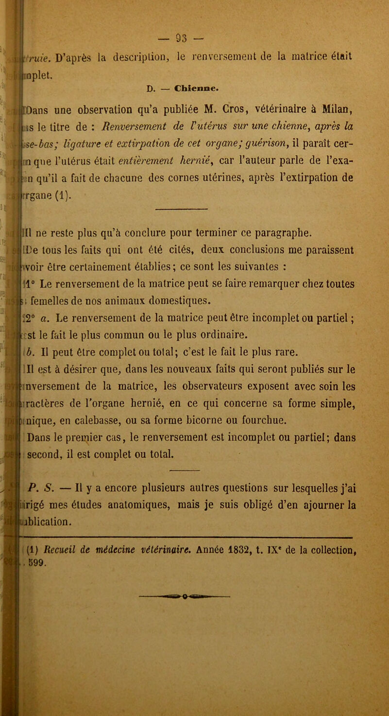 i^ride. D’après la description, le renversement de la matrice était f rnplet. D. — Chienne. 6 rOans une observation qu’a publiée M. Gros, vétérinaire à Milan, { iiS le titre de ; Renversement de Vutérus sur une chienne^ après la • sse~bas; ligature et extirpation de cet organe; gué?'ison, il paraît cer- p nn que l’utérus était entièrement hernié^ car l’auteur parle de l’exa- )i '':n qu’il a fait de chacune des cornes utérines, après l’extirpation de «] rrgane (1). 111 ne reste plus qu’à conclure pour terminer ce paragraphe. IDe tous les faits qui ont été cités, deux conclusions me paraissent kvoir être certainement établies ; ce sont les suivantes : 11° Le renversement de 1a matrice peut se faire remarquer chez toutes Bi femelles de nos animaux domestiques. 12® a. Le renversement de la matrice peut être incomplet ou partiel ; C£st le fait le plus commun ou le plus ordinaire. \ib. Il peut être complet ou total; c’est le fait le plus rare. 111 est à désirer que, dans les nouveaux faits qui seront publiés sur le îinverseraent de la matrice, les observateurs exposent avec soin les irractères de l’organe hernié, en ce qui concerne sa forme simple, )inique, en calebasse, ou sa forme bicorne ou fourchue. Dans le premier cas, le renversement est incomplet ou partiel; dans : second, il est complet ou total. P. S. — Il y a encore plusieurs autres questions sur lesquelles j’ai iiirigé mes études anatomiques, mais je suis obligé d’en ajourner la lublication. (1) Recueil de médecine vétérinaire. Année 1832, t. IX* de la collection, . 599.