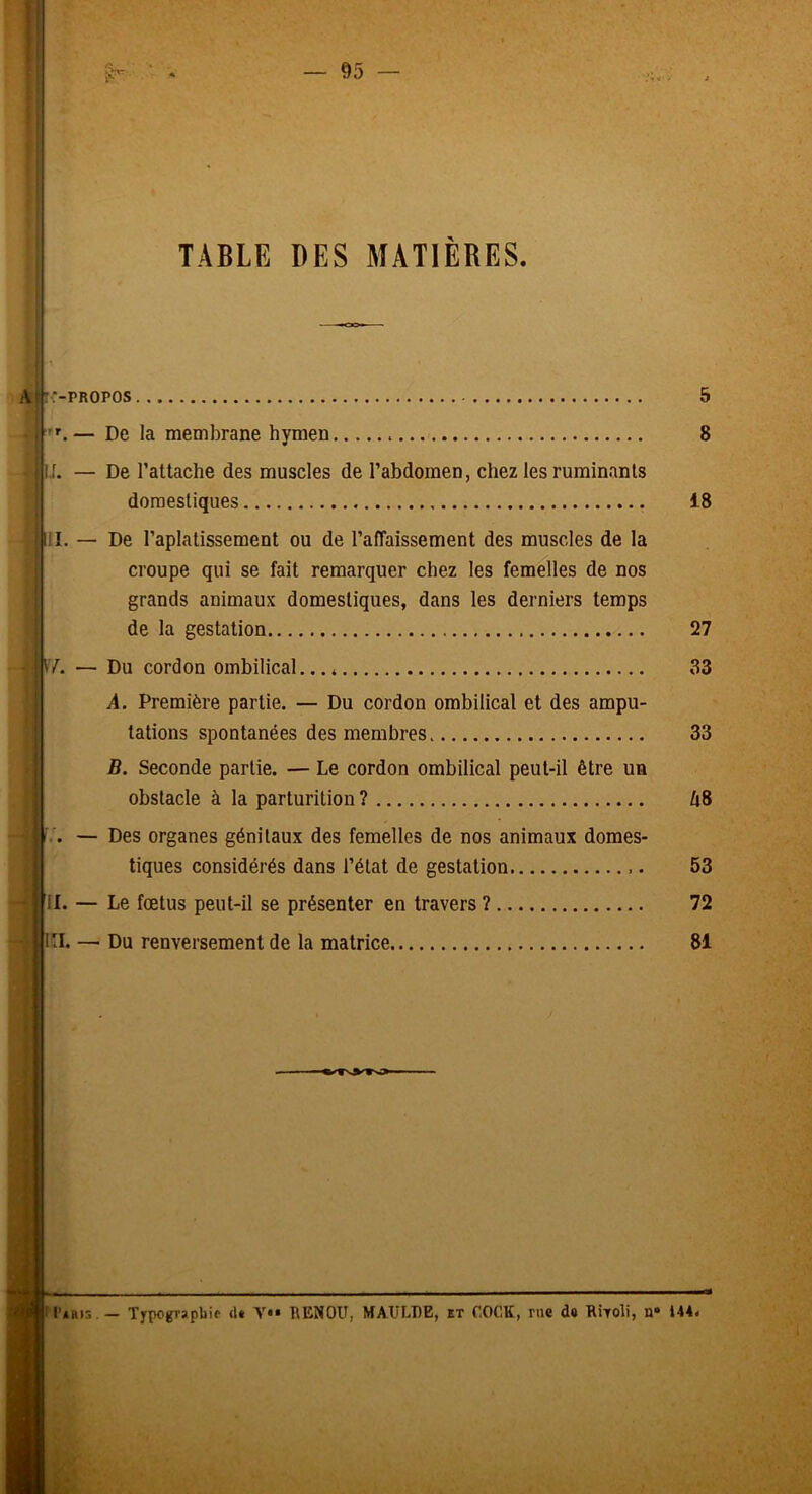 — AS- TABLE DES MATIÈRES. A' :-PROPOS . ■'’f. — De la membrane hymen !f. — De l’attache des muscles de l’abdomen, chez les ruminants domestiques III. — De l’aplatissement ou de l’affaissement des muscles de la croupe qui se fait remarquer chez les femelles de nos grands animaux domestiques, dans les derniers temps de la gestation i V7. — Du cordon ombilical... * 1 .4. Première partie. — Du cordon ombilical et des ampu- j tâtions spontanées des membres B. Seconde partie. — Le cordon ombilical peut-il être un obstacle à la parturition ? — Des organes génitaux des femelles de nos animaux domes- tiques considérés dans l’état de gestation • il. — Le fœtus peut-il se présenter en travers ? Kl. — Du renversement de la matrice 5 8 18 27 33 33 A8 53 72 81 I ** i r II’ab)s.— Typographie (U Y*» î\ENOU, MAULDE, et COCK, me de RWoli, n® 144<