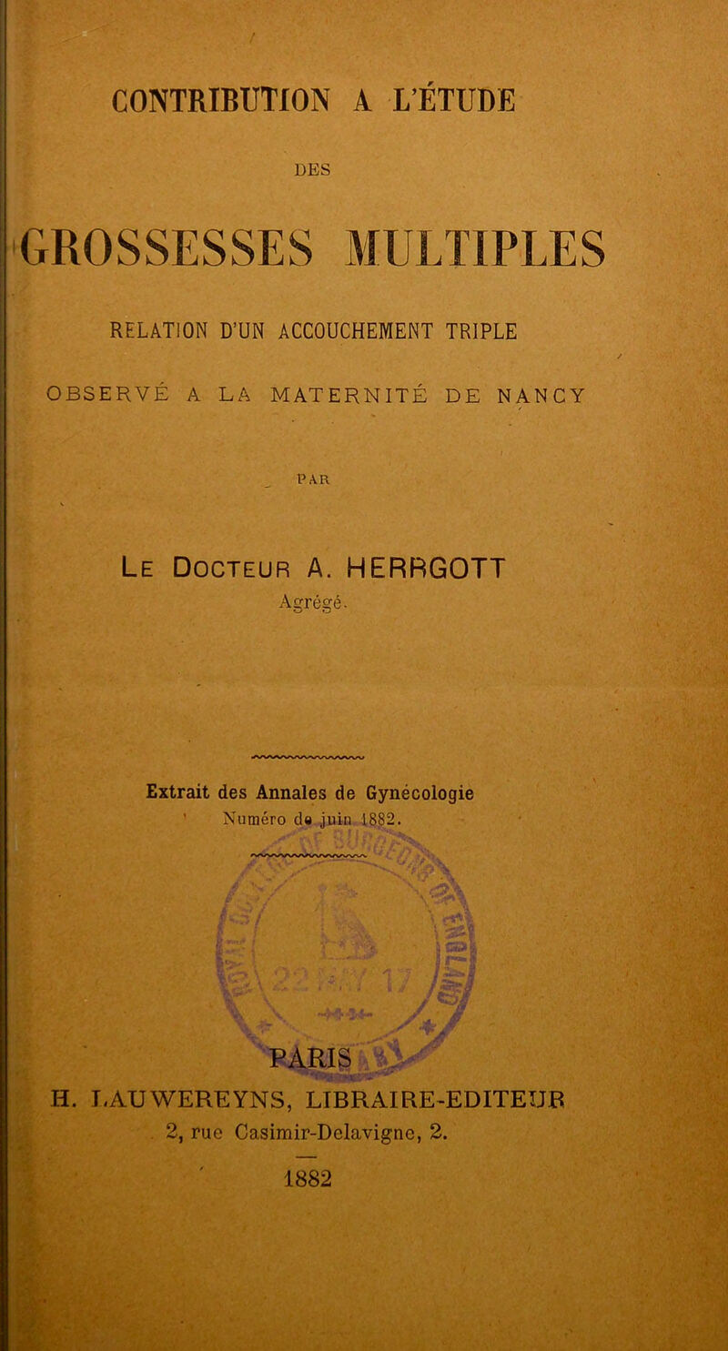 CONTRIBUTION DES A L'ETUDE GROSSESSES MULTIPLES RELATION D’UN ACCOUCHEMENT TRIPLE OBSERVÉ A LA MATERNITÉ DE NANCY PAR Le Docteur A. HERRGOTT Agrégé. Extrait des Annales de Gynécologie Numéro do juin 1882. ii a I &•*** b ?  ? fSizj PARIS H. LAUWEREYNS, LIBRAIRE-EDITEUR 2, ruo Casimir-Delavignc, 2. 1882