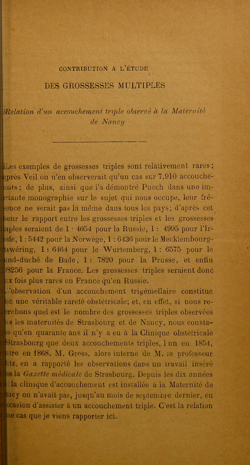 DES GROSSESSES MULTIPLES /Relation d'u/n accouchement triple observé à la Maternité de Nancy Lies exemples de grossesses triples sont relativement rares ; •près Veil on n’en observerait qu’un cas sur 7,910 accouche- .ijf.s; de plus, ainsi que i’a démontré Puech dans une im- itante monographie sur le sujet qui nous occupe, leur fré- emce ne serait pas la même dans tous les pays; d’après cet eur le rapport entre les grossesses triples et les grossesses jnples seraient de 1 • 4054 pour la Russie, 1: 4995 pour l’Ir- de, 1: 5442 pour la Norwège, 1 : 6436 pour le Mecklembourg- [uwéring, 1: 6464 pour le Wurtemberg, 1: 6575 pour le nd-duché de Bade, 1: 7820 pour la Prusse, et enfin bS256 pour la France. Les grossesses triples seraient donc x fois plus rares en France qu’en Russie. 'observation d'un accouchement trigémellaire constitue c une véritable rareté obstétricale; et, en effet, si nous re- irchons quel est le nombre des grossesses triples observées s les maternités de Strasbourg et de Nancy, nous consta- sï qu’en quarante ans il n’y a eu à la Clinique obstétricale Strasbourg que deux accouchements triples, 1 un en 1854, dre en 1868, M. Gross, alors interne de M. le professeur tz, en a rapporté les observations dans un travail inséré >s la Gazette médicale de Strasbourg. Depuis les dix années la clinique d’acconchement est installée à ia Maternité de îcy on n’avait pas, jusqu’au mois de septembre dernier, eu casion d’assister à un accouchement triple. C’est la relation e cas que je viens rapporter ici.