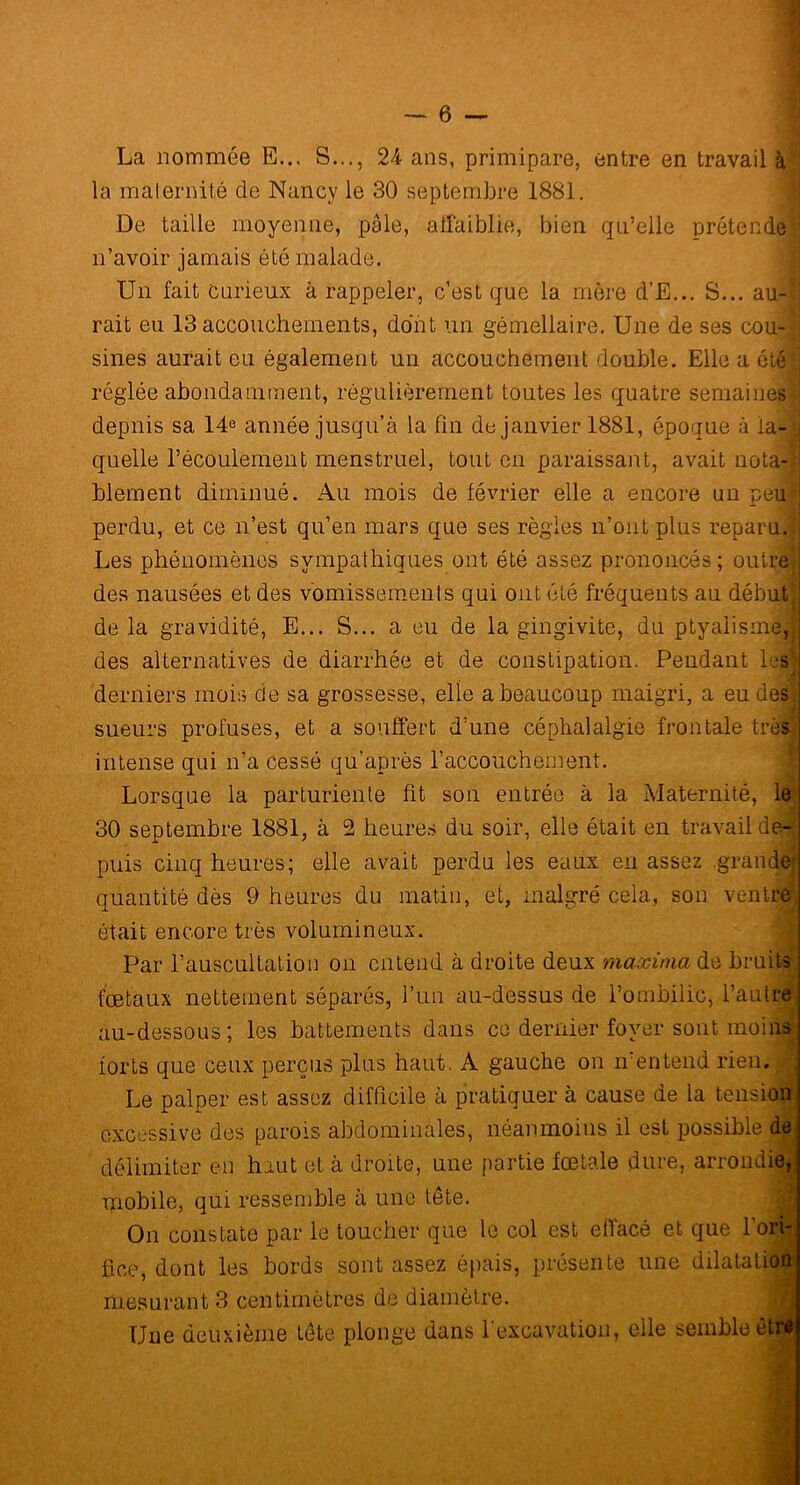 La nommée E... S..., 24 ans, primipare, entre en travail à la maternité de Nancy le 30 septembre 1881. De taille moyenne, pâle, affaiblie, bien qu’elle prétende n’avoir jamais été malade. Un fait Carieux à rappeler, c’est que la mère d’E... S... au-l rait eu 13 accouchements, dont un gémellaire. Une de ses cou-I sines aurait eu également un accouchement double. Elle a été S réglée abondamment, régulièrement toutes les quatre semaines! depuis sa 14e année jusqu’à la fin de janvier 1881, époque à la-J quelle l’écoulement menstruel, tout en paraissant, avait nota-’ blement diminué. Au mois de février elle a encore un peu perdu, et ce n’est qu’en mars que ses règles n’ont plus reparu. 1 Les phénomènes sympathiques ont été assez prononcés ; outre* des nausées et des vomissements qui ont été fréquents au début! de la gravidité, E... S... a eu de la gingivite, du ptyalisme,! des alternatives de diarrhée et de constipation. Pendant lest derniers mois de sa grossesse, elle a beaucoup maigri, a eu des. sueurs profuses, et a souffert d’une céphalalgie frontale très intense qui n’a cessé qu’après l’accouchement. Lorsque la parturiente fit son entrée à la Maternité, le 30 septembre 1881, à 2 heures du soir, elle ôtait en travail de- puis cinq heures; elle avait perdu les eaux eu assez grande! quantité dès 9 heures du matin, et, malgré cela, son ventre^ était encore très volumineux. Par l’auscultation on entend à droite deux maxinia de bruits fœtaux nettement séparés, l’un au-dessus de l’ombilic, l’autre au-dessous; les battements dans ce dernier foyer sont moins forts que ceux perçus plus haut. A gauche on n’entend rien. Le palper est assez difficile à pratiquer à cause de la tension excessive des parois abdominales, néanmoins il est possible de délimiter en haut et à droite, une partie fœtale dure, arrondi» mobile, qui ressemble à une tête. On constate par le toucher que le col est effacé et que l'ori- fice, dont les bords sont assez épais, présente une dilatatio mesurant 3 centimètres de diamètre. Une deuxième tête plonge dans l’excavation, elle semble ê