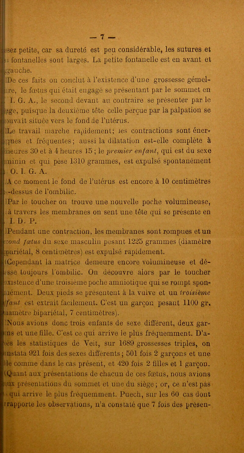 — 7 — -sez petite, car sa dureté est peu considérable, les sutures et ; fontanelles sont larges. La petite fontanelle est en avant et .gauche. De ces faits on conclut à l’existence d’une grossesse gémel- I re, le fœtus qui était engagé se présentant par le sommet en 1. I.G. A., le second devant au contraire se présenter par le | ege, puisque la deuxième tête celle perçue par la palpation se inuvait située vers le fond de l’utérus. | ILe travail marche rapidement; les contractions sont éner- gies et fréquentes; aussi la dilatation est-elle complète à meures 30 et à 4 heures 15 ; le premier enfant, qui est du sexe iminin et qui pèse 1310 grammes, est expulsé spontanément I O. I. G. A. A ce moment le fond de l’utérus est encore à 10 centimètres . .-dessus de l’ombilic. Par le toucher on trouve une nouvelle poche volumineuse, . à travers les membranes on sent une tête qui se présente en I. D. P. Pendant une contraction, les membranes sont rompues et un r.ond fœtus du sexe masculin pesant 1225 grammes (diamètre [pariétal, 8 centimètres) est expulsé rapidement. (Cependant la matrice demeure encore volumineuse et dé- i sse toujours l’ombilic. On découvre alors par le toucher existence d’une troisième poche amniotique qui se rompt spon- uément. Deux pieds se présentent à la vulve et un troisième jfant est extrait facilement. C’est un garçon pesant 1100 gr, uamètre bipariétal, 7 centimètres). 'Nous avions donc trois enfants de sexe différent, deux gar- ons et une fille. C’est ce qui arrive le plus fréquemment. D’a- œs les statistiques de Yeit, sur 1689 grossesses triples, on rnslata 921 fois des sexes différents; 501 fois 2 garçons et une i le comme dans le cas présent, et 420 fois 2 filles et 1 garçon. (Quant aux présentations de chacun de ces fœtus, nous avions !’;ux présentations du sommet et une du siège; or, ce n’est pas • qui arrive le. plus fréquemment. Puech, sur les 60 cas dont