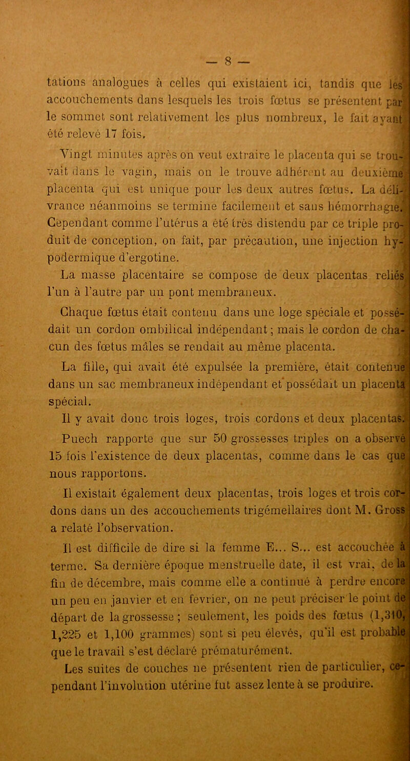 tâtions analogues à celles qui existaient ici, tandis que les** accouchements dans lesquels les trois fœtus se présentent par le sommet sont relativement les plus nombreux, le fait ayanti été relevé 17 fois. Vingt minutes après on veut extraire le placenta qui se trou-Vj vait dans le vagin, mais on le trouve adhérent au deuxième! placenta qui est unique pour les deux autres fœtus. La déli-1 vrance néanmoins se termine facilement et sans hémorrhagie.!] Cependant comme l’utérus a été très distendu par ce triple pro-| duit de conception, on fait, par précaution, une injection hy- podermique d’ergotine. La masse placentaire se compose de deux placentas reliés, l’un à l’autre par un pont membraneux. Chaque fœtus était contenu dans une loge spéciale et possé- dait un cordon ombilical indépendant; mais le cordon de cha- cun des fœtus mâles se rendait au même placenta. La fille, qui avait été expulsée la première, était contenue! dans un sac membraneux indépendant et'possédait un placenta spécial. Il y avait donc trois loges, trois cordons et deux placentas. Puech rapporte que sur 50 grossesses triples on a observes 15 fois l'existence de deux placentas, comme dans le cas que nous rapportons. Il existait également deux placentas, trois loges et trois cor- dons dans un des accouchements trigémellaires dont M. Gross a relaté l’observation. Il est difficile de dire si la femme E... S... est accouchée àl terme. Sa dernière époque menstruelle date, il est vrai, delai fin de décembre, mais comme elle a continué à perdre encore! un peu en janvier et en février, on ne peut préciser le point de départ de lagrossesse; seulement, les poids des fœtus (1,310, 1,225 et 1,100 grammes) sont si peu élevés, qu’il est probable^ que le travail s’est déclaré prématurément. Les suites de couches ne présentent rien de particulier, ce-j pendant l’involütion utérine fut assez lente à se produire.