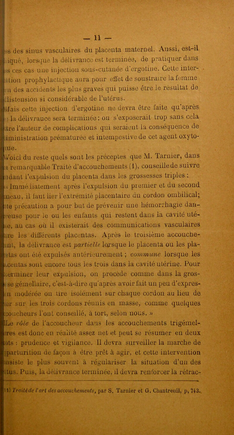j -3 des sinus vasculaires du placenta maternel. Aussi, est-il I; iquê, lorsque la délivrance est terminée, de pratiquer dans I -s ces cas une injection sous-cutanée d’ergotine. Cet.te inter- I dion prophylactique aura pour eiï'et de soustraire la femme I n des accidents les plus graves qui puisse être le résultat de { distension si considérable de l’utérus. i Jais cette injection d’ergotine ne devra être faite qu’après K :• la délivrance sera terminée: on s’exposerait trop sans cela il:tre l’auteur de complications qui seraient la conséquence de Iiministration prématurée et intempestive de cet agent oxyto- ue. /oici du reste quels sont les préceptes que M. Tarnier, dans Ü n remarquable Traité d’accouchements (1), couseillede suivre J : niant l’expulsion du placenta dans les grossesses triples ; 1 u Immédiatement après l’expulsion du premier et du second l.neau, il faut lier l’extrémité placentaire du cordon ombilical; te précaution a pour but de prévenir une hémorrhagie dan- ireuse pour le ou les enfants qui restent dans la cavité uté- i e, au cas où il existerait des communications vasculaires li re les différents placentas. Après le troisième accouche- ünt, la délivrance est partielle lorsque le placenta ou les pla- ntas ont été expulsés antérieurement ; commune lorsque les Lcentas sont encore tous les trois dans la cavité utérine. Pour terminer leur expulsion, on procède comme dans la gros- ; se gémellaire, c’est-à-dire qu après avoir fait un peu d’expres- i n modérée on tire isolément sur chaque cordon au lieu de ier sur les trois cordons réunis en masse, comme quelques coucheurs l’ont conseillé, à tort, selon nous. » ILe rôle de l’accoucheur dans les accouchements trigémei- ires est donc en réalité assez net et peut se résumer en deux nts : prudence et vigilance. Il devra surveiller la marche de iparturition de façon à être prêt à agir, et cette intervention insiste le plus souvent à régulariser la situation d’un des Tus. Puis, la délivrance terminée, il devra renforcer la rétrac- ' 1) Traitéde l’art des accouchements, par S. Tarnier et G. Chantreuil, p, 743.