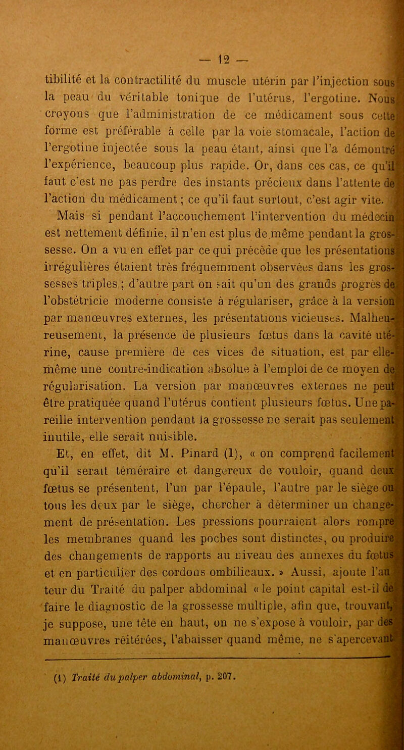 tibilité et la contractilité du muscle utérin par l'injection sous la peau du véritable tonique de l’utérus, l’ergoline. Nous! croyons que l’administration de ce médicament sous celte! forme est préférable à celle par la voie stomacale, l’action de! l’ergotine injectée sous la peau étant, ainsi que l’a démontre! l’expérience, beaucoup plus rapide. Or, dans ces cas, ce qu’il faut c’est ne pas perdre des instants précieux dans l’attente delj l’action du médicament ; ce qu’il faut surtout, c’est agir vite. Mais si pendant l’accouchement l’intervention du médecin est nettement définie, il n’en est plus de.même pendant la gros-§| sesse. On a vu en effet par ce qui précède que les présentai irrégulières étaient très fréquemment observées dans les f sesses triples ; d’autre part on sait qu’un des grands progri l’obstétricie moderne consiste à régulariser, grâce à la vei par manœuvres externes, les présentations vicieuses. Mal reusement, la présence de plusieurs fœtus dans la cavité rine, cause première de ces vices de situation, est par même une contre-indication absolue à l’emploi de ce move régularisation. La version par manœuvres externes ne être pratiquée quand l’utérus contient plusieurs fœtus. Un reille intervention pendant la grossesse ne serait pas seulei inutile, elle serait nuisible. Et, en effet, dit M. Pinard (1), « on comprend faciler qu’il serait téméraire et dangereux de vouloir, quand < fœtus se présentent, l’un par l’épaule, l’autre par le sièg tous les deux par le siège, chercher à déterminer un cha ment de présentation. Les pressions pourraient alors ror les membranes quand les poches sont distinctes, ou prod des changements de rapports au niveau des annexes du fi et en particulier des cordons ombilicaux. » Aussi, ajoute teur du Traité du palper abdominal «le point capital est- faire le diagnostic de la grossesse multiple, afin que, trouv je suppose, une tête en haut, on ne s’expose à vouloir, pai manœuvres réitérées, l’abaisser quand même, ne s'aperce (1) Traité du palper abdominal, p. 207.