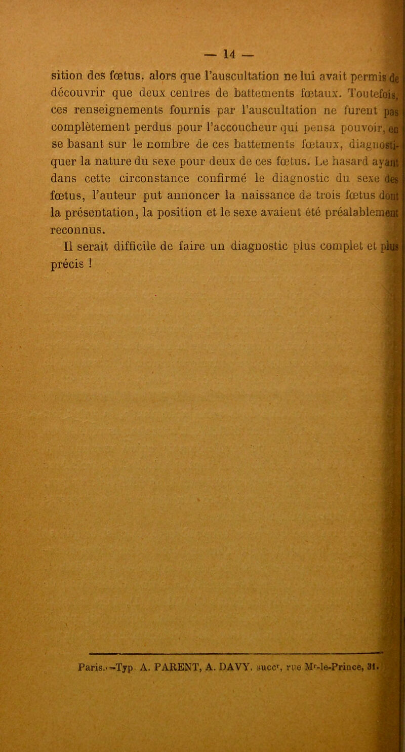 sition des fœtus, alors que l’auscultation ne lui avait permis de découvrir que deux centres de battements fœtaux. Toutefois,- ces renseignements fournis par l’auscultation ne furent pa| complètement perdus pour l’accoucheur qui pensa pouvoir,^ se basant sur le nombre de ces battements fœtaux, diagnosti- quer la nature du sexe pour deux de ces fœtus. Le hasard ayaiü dans cette circonstance confirmé le diagnostic du sexe ckjfj fœtus, l’auteur put annoncer la naissance de trois fœtus dont la présentation, la position et le sexe avaient été préalablement reconnus. Il serait difficile de faire un diagnostic plus complet et piiô précis ! | * v Paris.--Typ A. PARENT, A. DAVY. suce, rue Mr-le-Prince, 31.
