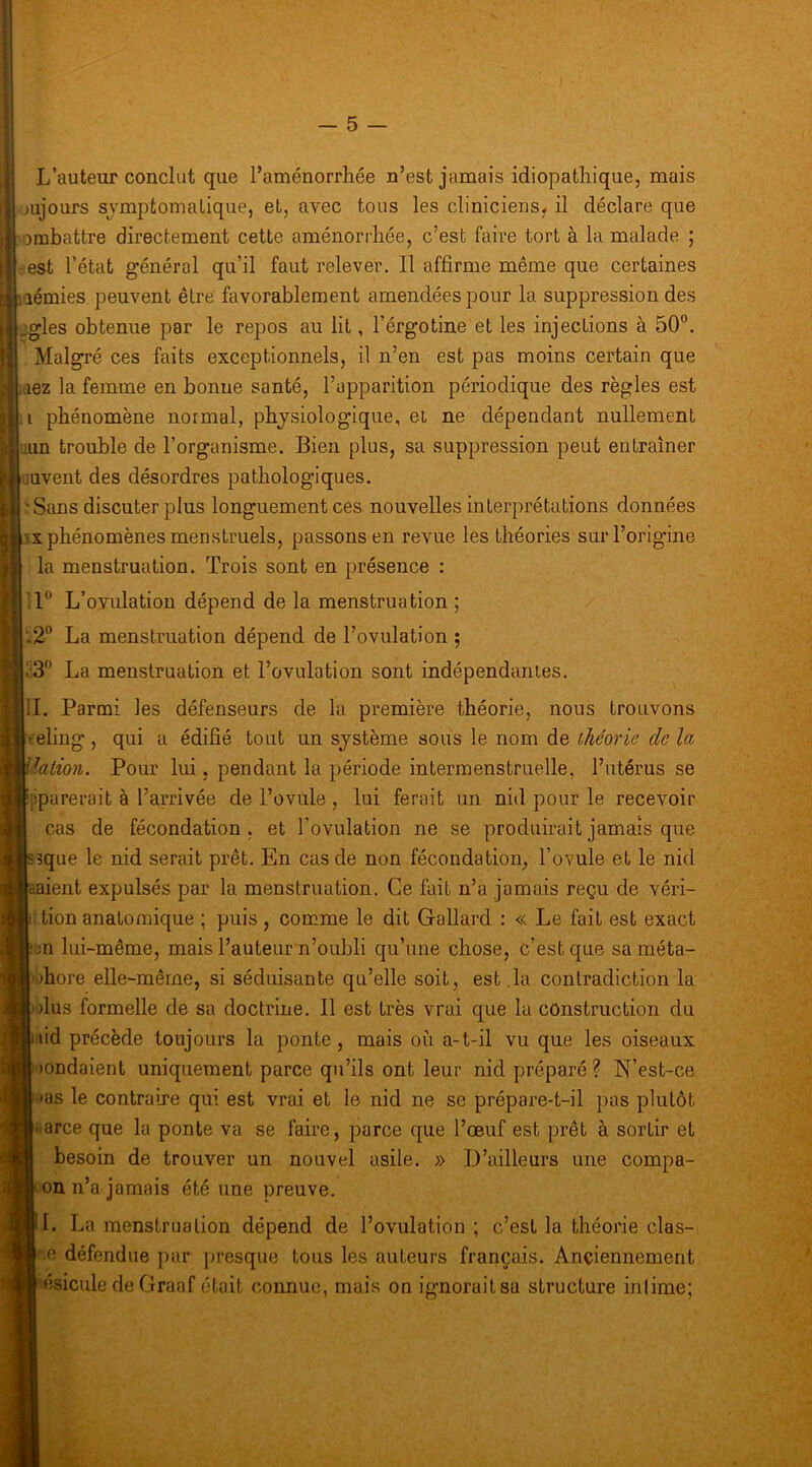 L’auteur conclut que l’aménorrhée n’est jamais idiopathique, mais jujours symptomatique, et, avec tous les cliniciens, il déclare que ombattre directement cette aménorrhée, c’est faire tort à la malade ; ii,' est l’état général qu’il faut relever. 11 affirme même que certaines ■aémies peuvent être favorablement amendées pour la suppression des aigles obtenue par le repos au lit, l’érgotine et les injections à 50”. Malgré ces faits exceptionnels, il n’en est pas moins certain que aez la femme en bonne santé, l’apparition périodique des règles est phénomène normal, physiologique, et ne dépendant nullement !un trouble de l’organisme. Bien plus, sa suppression peut entraîner uvent des désordres pathologiques. : Sans discuter plus longuement ces nouvelles interprétations données :>x phénomènes menstruels, passons en revue les théories sur l’origine la menstruation. Trois sont en présence : 1” L’ovulation dépend de la menstruation ; ■-2“ La menstruation dépend de l’ovulation 5 v3” La menstruation et l’ovulation sont indépendantes. IL Parmi les défenseurs de la première théorie, nous trouvons eliiig, qui a édifié tout un système sous le nom de théorie de la, lation. Pour lui, pendant la période intermenstruelle, l’utérus se iparerait à l’arrivée de l’ovule , lui ferait un nid pour le recevoir cas de fécondation, et l’ovulation ne se produirait jamais que 53que le nid serait prêt. En cas de non fécondation, l’ovule et le nid baient expulsés par la menstruation. Ce fait n’a jamais reçu de véri- tion anatomique ; puis , comme le dit Gallard : « Le fait est exact ' m lui-même, mais l’auteur n’oubli qu’une chose, c’est que sa méta- )hore elle-même, si séduisante qu’elle soit, est .la contradiction la 'dus formelle de sa doctrine. Il est très vrai que la construction du nid précède toujours la ponte, mais où a-t-il vu que les oiseaux )ondaient uniquement parce qu’ils ont leur nid préparé ? N’est-ce •as le contraire qui est vrai et le nid ne se prépai’e-t-il ])as plutôt f arce que la ponte va se faire, parce que l’œuf est prêt à sortir et besoin de trouver un nouvel asile. » D’ailleurs une compa- on n’a jamais été une preuve. I. La menstruation dépend de l’ovulation ; c’est la théorie clas- e défendue par jjresque tous les auteurs français. Anciennement ■ésicule de Graaf était connue, mais on ignorait sa structure intime;