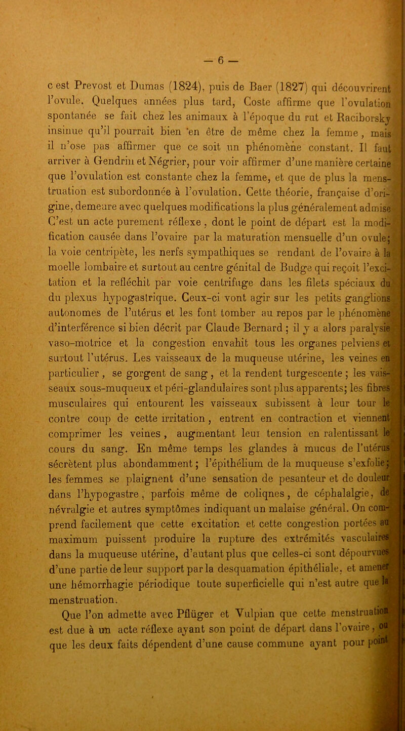 I cest Prévost et Dumas (1824), puis de Baer (1827) qui découvrirent l’ovule. Quelques années plus tard, Coste affirme que l’ovulation spontanée se fait chez les animaux à l’époque du rut et Raciborskj insinue qu’il pourrait bien ‘en être de même chez la femme, mais il n’ose pas affirmer que ce soit un phénomène constant. Il faut arriver à Gendrin et Négrier, pour voir affirmer d’une manière certaine que l’ovulation est constante chez la femme, et que de plus la mens- truation est subordonnée à l’ovulation. Cette théorie, française d’ori- gine, demeure avec quelques modifications la plus généralement admise C’est un acte purement réflexe , dont le point de départ est la modi- fication causée dans l’ovaire par la maturation mensuelle d’un ovule; la voie centripète, les nerfs sympathiques se rendant de l’ovaire à la moelle lombaire et surtout au centre génital de Budge qui reçoit l’exci- tation et la réfléchit par voie centrifuge dans les filets spéciaux do du plexus hypogastrique. Ceux-ci vont agir sur les petits ganglions autonomes de l’utérus et les font tomber au repos par le phénomène d’interférence si bien décrit par Claude Bernard ; il y a alors paralysie vaso-motrice et la congestion envahit tous les organes pelviens ei surtout l’utérus. Les vaisseaux de la muqueuse utérine, les veines en particulier , se gorgent de sang , et la rendent turgescente ; les vais- seaux sous-muqueux et péri-glandulaires sont plus apparents; les fibres musculaires qui entourent les vaisseaux subissent à leur tour le contre coup de cette irritation, entrent en contraction et viennent^ comprimer les veines , augmentant leur tension en ralentissant le', cours du sang. En même temps les glandes à mucus de l’atérus* sécrètent plus abondamment; l’épithélium de la muqueuse s’exfolie; les femmes se plaignent d’une sensation de pesanteur et de douleur dans l’hypogastre, parfois même de coliqnes, de céphalalgie, de névralgie et autres symptômes indiquant un malaise général. On com prend facilement que cette excitation et cette congestion portées a maximum puissent produire la rupture des extrémités vasculai dans la muqueuse utérine, d’autant plus que celles-ci sont dépourvu' d’une partie de leur support par la desquamation épithéliale, et amen une hémorrhagie périodique toute superficielle qui n’est autre que menstruation. Que l’on admette avec Pflüger et Vulpian que cette menstruah est due à un acte réflexe ayant son point de départ dans l’ovaire, que les deux faits dépendent d’une cause commune ayant pour pO-