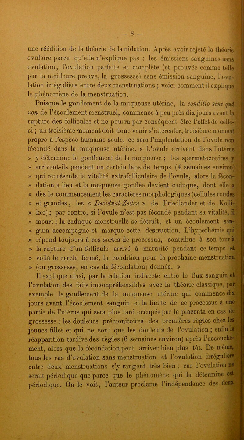 une réédition de la théorie de la nidation. Après avoir rejeté la théorie ovulaire parce qu’elle n’explique pas : les émissions sanguines sans ovulation, l’ovulation parfaite et complète (et prouvée comme telle par la meilleure preave, la grossesse) sans émission sanguine, l’ovu- lation irrégulière entre deux menstruations ; voici comment il explique le phénomène de la menstruation. Puisque le gonflement de la muqueuse utérine, la conditio sine qm non de l’écoulement menstruel, commence à peu près dixjours avant la rupture des follicules et ne pouira par conséquent être l’effet de celle- ci ; un troisième moment doit donc venir s’intercaler, troisième moment propre à l’espèce humaine seule, ce sera l’implantation de l’ovule non fécondé dans la muqueuse utérine. « L’ovule arrivant dans l’utérus » J détermine le gonflement de la muqueuse ; les spermatozoaires y » arrivent-ils pendant un certain laps de temps (4 semaines environ) » qui représente la vitalité extrafolliculaire de l’ovule, alors la fécon- » dation a lieu et la muqueuse gonflée devient caduque, dont elle a » dès le commencement les caractères morphologiques (cellules rondes » et grandes, les « Decidual-Zellen » de Friedlander et de Kolh- » ker) ; par contre, si l’ovule n’est pas fécondé pendant sa vitalité, il » meurt ; la caduque menstruelle se détruit, et un écoulement san- » guin accompagne et marque cette destruction. L’hjperhémie qui » répond toujours à ces sortes de processus, contribue à son tour à » la rupture d’un follicule arrivé à maturité pendant ce temps et » voüà le cercle fermé, la condition pour la prochaine menstruation » (ou grossesse, en cas de fécondation) donnée. » Il explique ainsi, par la relation indirecte entre le flux sanguin et l’ovulation des faits incompréhensibles avec la théorie classique, par exemple le gonflement de la muqueuse utérine qui commence dix jours avant l’écoulement sanguin et la limite de ce processus à une partie de l’utérus qui sera plus tard occupée par le placenta en cas de grossesse ; les douleurs prémonitoires des premières règles chez les jeunes filles et qui ne sont que les douleurs de l’ovulation ; enfin là? réapparition tardive des règles (6 semaines environ) après l’accouchc- ment, alors que la fécondation peut arriver bien plus tôt. De même, tous les cas d’ovulation sans menstruation et l’ovulation irrégulièi entre deux menstruations s’j rangent très bien ; car l’ovulation serait périodique que parce que le phénomène qui la détermine périodique. On le voit, l’auteur proclame l’indépendance des deu