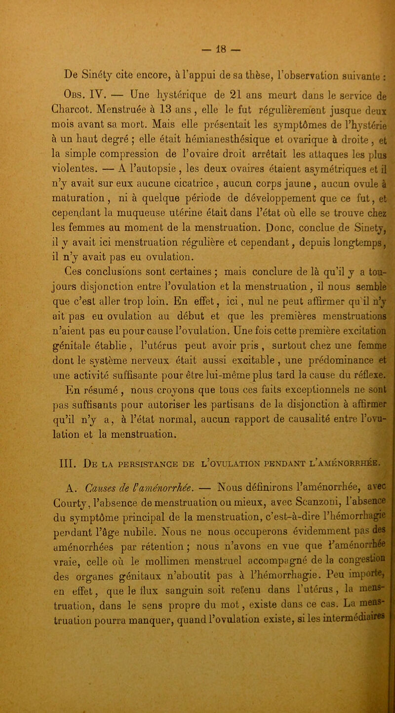 De Sinétj cite encore, à l’appui de sa thèse, l’observation suivante : Obs. IV. — Une hystérique de 21 ans meurt dans le service de Charcot. Menstruée à 13 ans , elle le fut régulièrement jusque deux mois avant sa mort. Mais elle présentait les symptômes de l’hystérie à un haut degré ; elle était hémianesthésique et ovarique à droite , et la simple compression de l’ovaire droit arrêtait les attaques les plus violentes. — A l’autopsie , les deux ovaires étaient asymétriques et il n’y avait sur eux aucune cicatrice , aucun corps jaune , aucun ovule à maturation , ni à quelque période de développement que ce fut, et cependant la muqueuse utérine était dans l’état où elle se trouve chez les femmes au moment de la menstruation. Donc, conclue de Sinety, il y avait ici menstruation régulière et cependant, depuis longtemps, il n’y avait pas eu ovulation. Ces conclusions sont certaines ; mais conclure de là qu’il y a tou- jours disjonction entre l’ovulation et la menstruation, il nous semble que c’est aller trop loin. En effet, ici, nul ne peut affirmer qu'il n’y ait pas eu ovulation au début et que les premières menstruations n’aient pas eu pour cause l’ovulation. Une fois cette première excitation génitale établie , l’utérus peut avoir pris , surtout chez une femme dont le système nerveux était aussi excitable, une prédominance et une activité suffisante pour être lui-même plus tard la cause du réflexe. En résumé , nous croyons que tous ces faits exceptionnels ne sont pas suffisants pour autoriser les partisans de la disjonction à affirmer qu’il n’y a, à l’état normal, aucun rapport de causahté entre l’ovu- lation et la menstruation. III. De la persistance de l’ovulation pendant l’aménorrhée. A. Causes de l’ame'norrhée. — Nous définirons l’aménorrhée, avec Gourty, l’absence de menstruation ou mieux, avec Scanzoni, l’absence du symptôme principal de la menstruation, c’est-à-dire l’hémorrhagie pendant l’âge nubile. Nous ne nous occuperons évidemment pas des aménorrhées par rétention ; nous n’avons en vue que l’aménorrhée vraie, celle où le mollimen menstruel accompagné de la congestion des organes génitaux n’aboutit pas à l’hémorrhagie. Peu importe, en effet, que le liux sanguin soit retenu dans l’utérus, la mens- truation, dans le sens propre du mot, existe dans ce cas. La mens- truation pourra manquer, quand l’ovulation existe, si les intermédiaires