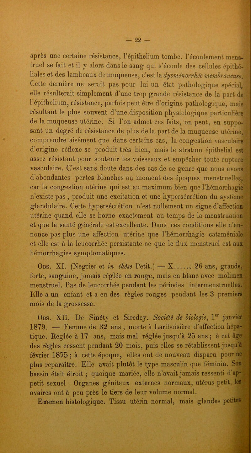 après une certaine résistance, l’épithelium tombe, l’écoulement mens- truel se fait et il y alors dans le sang qui s’écoule des cellules épithé- liales et des lambeaux de muqueuse, c’est la dysménorrhée membraneuse. Cette dernière ne serait pas pour lui un état pathologique spécial, elle résulterait simplement d’une trop grande résistance de la part de l’épithelium, résistance, parfois peut être d’origine pathologique, mais résultant le plus souvent d’une disposition physiologique particulière de la muqueuse utérine. Si l’on admet ces faits, on peut, en suppo- sant un degré de résistance de plus de la part de la muqueuse utérine, comprendre aisément que dans certains cas, la congestion vasculaire d’origine réflexe se produit très bien, mais le stratum épithelial est assez résistant pour soutenir les vaisseaux et empêcher toute rupture vasculaire. C’est sans doute dans des cas de ce genre que nous avons d’abondantes pertes blanches au moment des époques menstruellesj car la congestion utérine qui est au maximum bien que l’hémorrhagie n’existe pas , produit une excitation et une hypersécrétion du système glandulaire. Cette hypersécrétion n’est nullement un signe d’affection utérine quand elle se borne exactement au temps de la menstruation et que la santé générale est excellente. Dans ces conditions elle n’an- nonce pas plus une affection utérine que l’hémorrhagie cataméniale et elle est à la leucorrhée persistante ce que le flux menstruel est aux hémorrhagies symptomatiques. Obs. XI. (Negrier et in thèse Petit.) — X 26 ans, grande, forte, sanguine, jamais réglée eu rouge, mais en blanc avec molimen menstruel. Pas de leucorrhée pendant les périodes intermenstruelles. Elle a un enfant et a eu des règles rouges peudant les 3 premiers mois de la grossesse. Obs. XII. De Sinéty et Siredey. Société de biologie, 1®'’ janvier \ 1879. — Femme de 32 ans , morte à Lariboisière d’affection hépa- . tique. Réglée à 17 ans, mais mal réglée jusqu’à 25 ans; à cet âge des règles cessent pendant 20 mois, puis elles se rétablissent jusqu’à février 1875 ; à cette époque, elles ont de nouveau disparu pour ne plus reparaître. Elle avait plutôt le type masculin que féminin. Son bassin était étroit ; quoique mariée, elle n’avait jamais ressenti d’ap-; petit sexuel Organes génitaux externes normaux, utérus petit, les < ovaires ont à peu près le tiers de leur volume normal. j Examen histologique. Tissu utérin normal, mais glandes petites ■