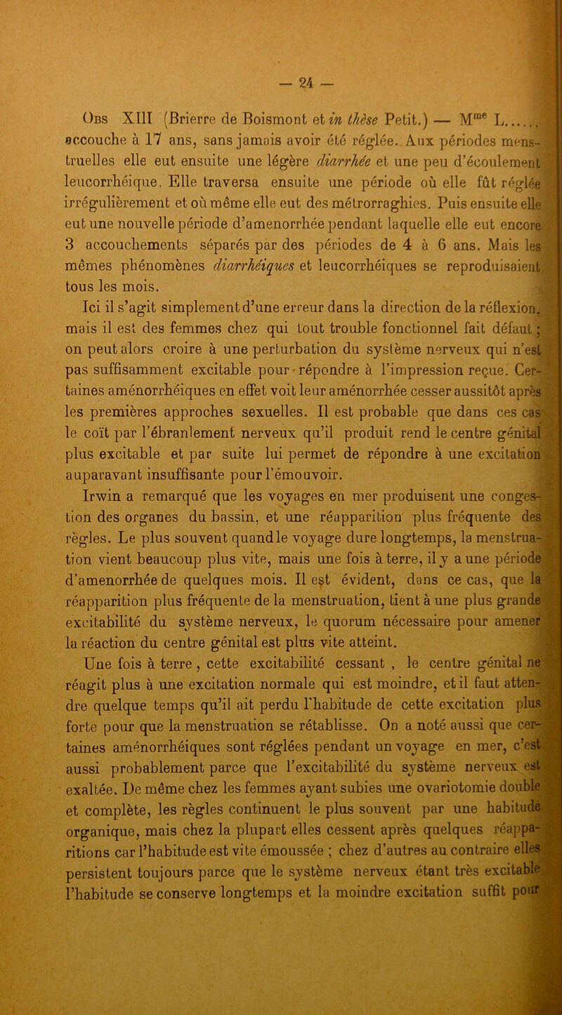 Obs XIII (Brierre de Boismont etwî thèse Petit.) — M™® L eccouche à 17 ans, sans jamais avoir été réglée. Aux périodes mens- truelles elle eut ensuite une légère diarrhée et une peu d’écoulement leiicorrliéique. Elle traversa ensuite une période où elle fût réglée irrégulièrement et où même elle eut des mélrorraghies. Puis ensuite elle eut une nouvelle période d’amenorrhée pendant laquelle elle eut encore 3 accouchements séparés par des périodes de 4 à 6 ans. Mais les mêmes phénomènes diarrhéiques et leucorrhéiques se reproduisaient tous les mois. Ici il s’agit simplement d’une erreur dans la direction delà réflexion, mais il est des femmes chez qui tout trouble fonctionnel fait défaut ; on peut alors croire à une perturbation du système nerveux qui n’est pas suffisamment excitable pour • répondre à l’impression reçue. Cer- taines aménorrhéiques en effet voit leur aménorrhée cesser aussitôt après les premières approches sexuelles. Il est probable que dans ces cas le coït par l’ébranlement nerveux qu’il produit rend le centre génital plus excitable et par suite lui permet de répondre à une excitation auparavant insuffisante pour l’émouvoir. IrAvin a remarqué que les voyages en mer produisent une conges- tion des organes du bassin, et une réapparition plus fréquente des règles. Le plus souvent quand le voyage dure longtemps, la menstrua- tion vient beaucoup plus vite, mais une fois à terre, il y aune période d’amenorrhée de quelques mois. Il est évident, dans ce cas, que la réapparition plus fréquente de la menstruation, tient à une plus grande excitabilité du système nerveux, le quorum nécessaire pour amener la réaction du centre génital est plus vite atteint, i Une fois à terre , cette excitabilité cessant , le centre génital ne . réagit plus à une excitation normale qui est moindre, et il faut atten- ? dre quelque temps qu’il ait perdu l'habitude de cette excitation plu.s ', forte pour que la menstruation se rétablisse. On a noté aussi que cer- . _ taines aménorrhéiques sont réglées pendant un voyage en mer, c’est t aussi probablement parce que l’excitabilité du système nerveux est exaltée. De même chez les femmes ayant subies une ovariotomie double et complète, les règles continuent le plus souvent par une habitude .^ organique, mais chez la plupart elles cessent après quelques réappa- ^ ritions car l’habitude est vite émoussée ; chez d’autres au contraire elles ^ persistent toujours parce que le système nerveux étant très excitable,» l’habitude se conserve longtemps et la moindre excitation suffit pouf ^