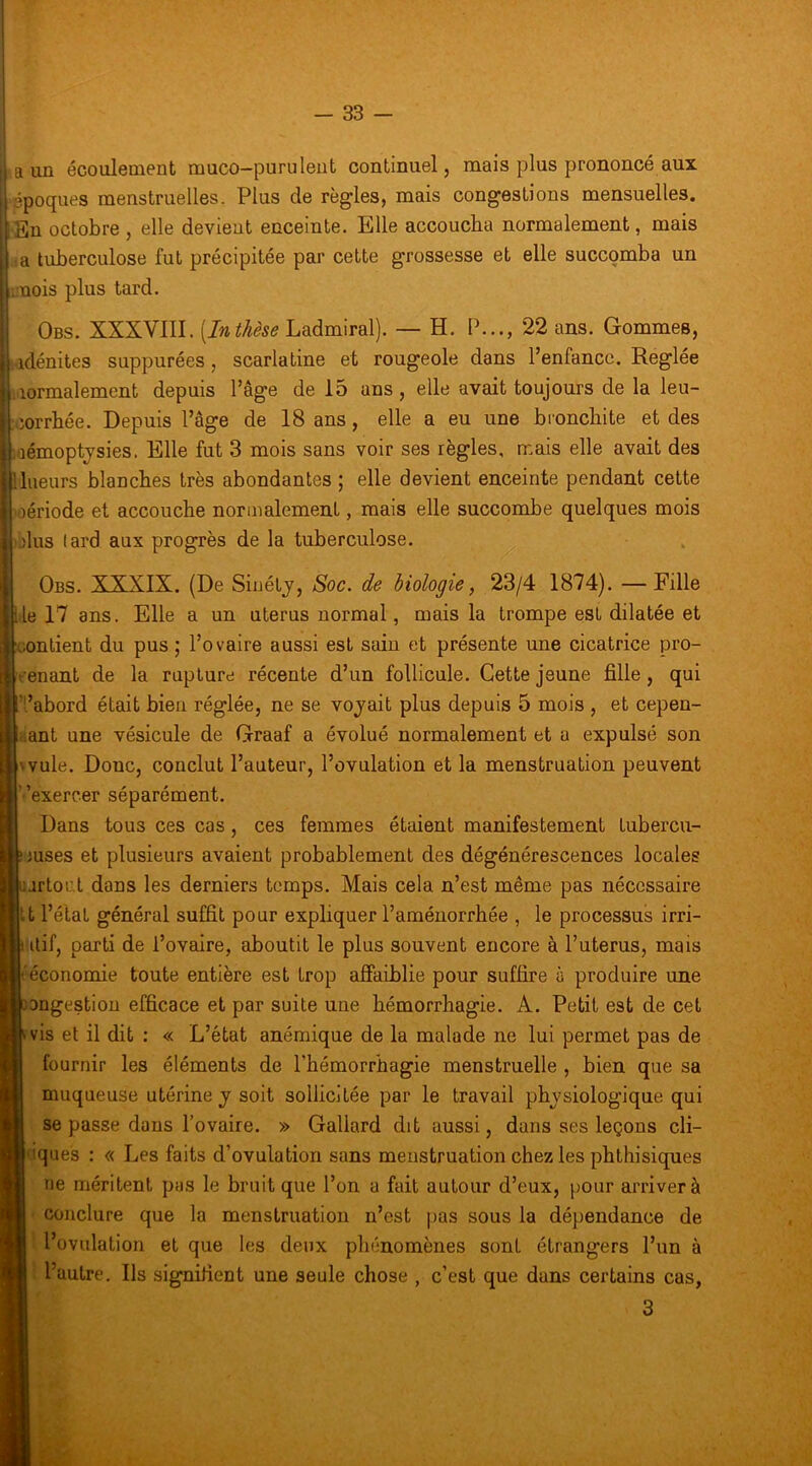 «a un écoulement muco-purulent continuel, mais plus prononcé aux 'ppoqiies menstruelles. Plus de règles, mais congestions mensuelles. •En octobre , elle devient enceinte. Elle accoucha normalement, mais da tuberculose fut précipitée par cette grossesse et elle succomba un ;:nois plus tard. Obs. XXXVIII. [Inthèse Ladmiral). — H. Ih.., 22 ans. Gommes, ;idénites suppurées, scarlatine et rougeole dans l’enfance. Réglée Mormalement depuis Page de 15 ans, elle avait toujours de la leu- corrhée. Depuis l’âge de 18 ans, elle a eu une bronchite et des aémoptjsies, Elle fut 3 mois sans voir ses règles, mais elle avait des lueurs blanches très abondantes ; elle devient enceinte pendant cette oériode et accouche normalement, mais elle succombe quelques mois jIus lard aux progrès de la tuberculose. ^ Obs. XXXIX. (De Siuétj, Soc. de biologie, 23/4 1874). —Fille le 17 ans. Elle a un utérus normal, mais la trompe est dilatée et contient du pus ; l’ovaire aussi est sain et présente une cicatrice pro- fenant de la rupture récente d’un follicule. Cette jeune fille, qui ’i’abord était bien réglée, ne se vojait plus depuis 5 mois , et cepen- dant une vésicule de Graaf a évolué normalement et a expulsé son wule. Donc, conclut l’auteur, l’ovulation et la menstruation peuvent Vexercer séparément. Dans tous ces cas, ces femmes étaient manifestement tubercu- iuses et plusieurs avaient probablement des dégénérescences locales jrtorl dans les derniers temps. Mais cela n’est même pas nécessaire lu l’élat général suffit pour expliquer l’aménorrhée , le processus irri- iitif, parti de l’ovaire, aboutit le plus souvent encore à l’uterus, mais l'économie toute entière est trop aSaiblie pour suffire à produire une ongestion efficace et par suite une hémorrhagie. A. Petit est de cet (vis et il dit : « L’état anémique de la malade ne lui permet pas de fournir les éléments de l'hémorrhagie menstruelle , bien que sa muqueuse utérine j soit sollicitée par le travail physiologique qui se passe dans l’ovaire. » Gallard dit aussi, dans ses leçons ch- iques : « Les faits d’ovulation sans menstruation chez les phthisiques ne méritent pas le bruit que l’on a fait autour d’eux, pour arriver à conclure que la menstruation n’est pas sous la dépendance de '• l’ovulation et que les deux phénomènes sont étrangers l’un à : l’autre. Ils signifient une seule chose , c’est que dans certains cas, 3 T,-